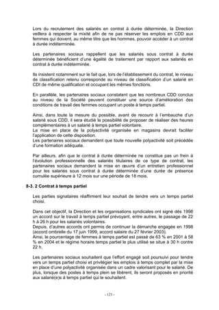 - 123 -
Lors du recrutement des salariés en contrat à durée déterminée, la Direction
veillera à respecter la mixité afin de ne pas réserver les emplois en CDD aux
femmes qui doivent, au même titre que les hommes, pouvoir accéder à un contrat
à durée indéterminée.
Les partenaires sociaux rappellent que les salariés sous contrat à durée
déterminée bénéficient d’une égalité de traitement par rapport aux salariés en
contrat à durée indéterminée.
Ils insistent notamment sur le fait que, lors de l’établissement du contrat, le niveau
de classification retenu corresponde au niveau de classification d’un salarié en
CDI de même qualification et occupant les mêmes fonctions.
En parallèle, les partenaires sociaux constatent que les nombreux CDD conclus
au niveau de la Société peuvent constituer une source d’amélioration des
conditions de travail des femmes occupant un poste à temps partiel.
Ainsi, dans toute la mesure du possible, avant de recourir à l’embauche d’un
salarié sous CDD, il sera étudié la possibilité de proposer de réaliser des heures
complémentaires à un salarié à temps partiel volontaire.
La mise en place de la polyactivité organisée en magasins devrait faciliter
l’application de cette disposition.
Les partenaires sociaux demandent que toute nouvelle polyactivité soit précédée
d’une formation adéquate.
Par ailleurs, afin que le contrat à durée déterminée ne constitue pas un frein à
l’évolution professionnelle des salariés titulaires de ce type de contrat, les
partenaires sociaux demandent la mise en œuvre d’un entretien professionnel
pour les salariés sous contrat à durée déterminée d’une durée de présence
cumulée supérieure à 12 mois sur une période de 18 mois.
8-3. 2 Contrat à temps partiel
Les parties signataires réaffirment leur souhait de tendre vers un temps partiel
choisi.
Dans cet objectif, la Direction et les organisations syndicales ont signé dès 1998
un accord sur le travail à temps partiel prévoyant, entre autres, le passage de 22
h à 26 h pour les salariés volontaires.
Depuis, d’autres accords ont permis de continuer la démarche engagée en 1998
(accord ombrelle du 17 juin 1999, accord salaire du 27 février 2003).
Ainsi, le pourcentage de femmes à temps partiel est passé de 63 % en 2001 à 58
% en 2004 et le régime horaire temps partiel le plus utilisé se situe à 30 h contre
22 h.
Les partenaires sociaux souhaitent que l’effort engagé soit poursuivi pour tendre
vers un temps partiel choisi et privilégier les emplois à temps complet par la mise
en place d’une polyactivité organisée dans un cadre valorisant pour le salarié. De
plus, lorsque des postes à temps plein se libèrent, ils seront proposés en priorité
aux salarié(e)s à temps partiel qui le souhaitent.
 