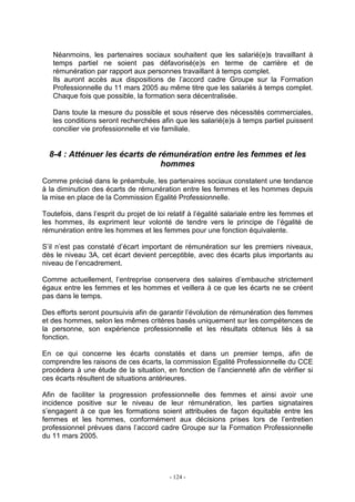 - 124 -
Néanmoins, les partenaires sociaux souhaitent que les salarié(e)s travaillant à
temps partiel ne soient pas défavorisé(e)s en terme de carrière et de
rémunération par rapport aux personnes travaillant à temps complet.
Ils auront accès aux dispositions de l’accord cadre Groupe sur la Formation
Professionnelle du 11 mars 2005 au même titre que les salariés à temps complet.
Chaque fois que possible, la formation sera décentralisée.
Dans toute la mesure du possible et sous réserve des nécessités commerciales,
les conditions seront recherchées afin que les salarié(e)s à temps partiel puissent
concilier vie professionnelle et vie familiale.
8-4 : Atténuer les écarts de rémunération entre les femmes et les
hommes
Comme précisé dans le préambule, les partenaires sociaux constatent une tendance
à la diminution des écarts de rémunération entre les femmes et les hommes depuis
la mise en place de la Commission Egalité Professionnelle.
Toutefois, dans l’esprit du projet de loi relatif à l’égalité salariale entre les femmes et
les hommes, ils expriment leur volonté de tendre vers le principe de l’égalité de
rémunération entre les hommes et les femmes pour une fonction équivalente.
S’il n’est pas constaté d’écart important de rémunération sur les premiers niveaux,
dès le niveau 3A, cet écart devient perceptible, avec des écarts plus importants au
niveau de l’encadrement.
Comme actuellement, l’entreprise conservera des salaires d’embauche strictement
égaux entre les femmes et les hommes et veillera à ce que les écarts ne se créent
pas dans le temps.
Des efforts seront poursuivis afin de garantir l’évolution de rémunération des femmes
et des hommes, selon les mêmes critères basés uniquement sur les compétences de
la personne, son expérience professionnelle et les résultats obtenus liés à sa
fonction.
En ce qui concerne les écarts constatés et dans un premier temps, afin de
comprendre les raisons de ces écarts, la commission Egalité Professionnelle du CCE
procédera à une étude de la situation, en fonction de l’ancienneté afin de vérifier si
ces écarts résultent de situations antérieures.
Afin de faciliter la progression professionnelle des femmes et ainsi avoir une
incidence positive sur le niveau de leur rémunération, les parties signataires
s’engagent à ce que les formations soient attribuées de façon équitable entre les
femmes et les hommes, conformément aux décisions prises lors de l’entretien
professionnel prévues dans l’accord cadre Groupe sur la Formation Professionnelle
du 11 mars 2005.
 