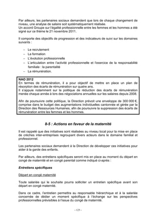 - 125 -
Par ailleurs, les partenaires sociaux demandent que lors de chaque changement de
niveau, une analyse de salaire soit systématiquement réalisée.
Un accord Groupe sur l’égalité professionnelle entre les femmes et les hommes a été
signé sur ce thème le 21 novembre 2011.
Il comporte des objectifs de progression et des indicateurs de suivi sur les domaines
suivants :
− Le recrutement
− La formation
− L’évolution professionnelle
− L’articulation entre l’activité professionnelle et l’exercice de la responsabilité
familiale : la parentalité
− La rémunération.
NAO 2012
En termes de rémunération, il a pour objectif de mettre en place un plan de
résorption des écarts de rémunération sur quatre ans.
Il s’appuie notamment sur la politique de réduction des écarts de rémunération
menée chaque année à lors des négociations annuelles sur les salaires depuis 2008.
Afin de poursuivre cette politique, la Direction prévoit une enveloppe de 300 000 €,
comprise dans le budget des augmentations individuelles cantonnée et gérée par la
Direction des Ressources Humaines, afin de poursuivre la suppression des écarts de
rémunération entre les femmes et les hommes.
8-5 : Actions en faveur de la maternité
Il est rappelé que des initiatives sont réalisées au niveau local pour la mise en place
de crèches inter-entreprises regroupant divers acteurs dans le domaine familial et
professionnel.
Les partenaires sociaux demandent à la Direction de développer ces initiatives pour
aider à la garde des enfants.
Par ailleurs, des entretiens spécifiques seront mis en place au moment du départ en
congé de maternité et en congé parental comme indiqué ci-après :
Entretiens spécifiques
Départ en congé maternité
Toute salariée qui le souhaite pourra solliciter un entretien spécifique avant son
départ en congé maternité.
Dans ce cadre, l’entretien permettra au responsable hiérarchique et à la salariée
concernée de dédier un moment spécifique à l’échange sur les perspectives
professionnelles prévisibles à l’issue du congé de maternité.
 