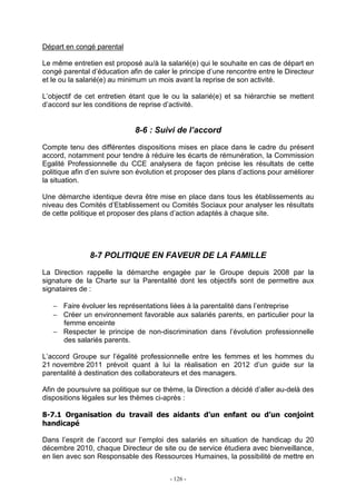 - 126 -
Départ en congé parental
Le même entretien est proposé au/à la salarié(e) qui le souhaite en cas de départ en
congé parental d’éducation afin de caler le principe d’une rencontre entre le Directeur
et le ou la salarié(e) au minimum un mois avant la reprise de son activité.
L’objectif de cet entretien étant que le ou la salarié(e) et sa hiérarchie se mettent
d’accord sur les conditions de reprise d’activité.
8-6 : Suivi de l’accord
Compte tenu des différentes dispositions mises en place dans le cadre du présent
accord, notamment pour tendre à réduire les écarts de rémunération, la Commission
Egalité Professionnelle du CCE analysera de façon précise les résultats de cette
politique afin d’en suivre son évolution et proposer des plans d’actions pour améliorer
la situation.
Une démarche identique devra être mise en place dans tous les établissements au
niveau des Comités d’Etablissement ou Comités Sociaux pour analyser les résultats
de cette politique et proposer des plans d’action adaptés à chaque site.
8-7 POLITIQUE EN FAVEUR DE LA FAMILLE
La Direction rappelle la démarche engagée par le Groupe depuis 2008 par la
signature de la Charte sur la Parentalité dont les objectifs sont de permettre aux
signataires de :
− Faire évoluer les représentations liées à la parentalité dans l’entreprise
− Créer un environnement favorable aux salariés parents, en particulier pour la
femme enceinte
− Respecter le principe de non-discrimination dans l’évolution professionnelle
des salariés parents.
L’accord Groupe sur l’égalité professionnelle entre les femmes et les hommes du
21 novembre 2011 prévoit quant à lui la réalisation en 2012 d’un guide sur la
parentalité à destination des collaborateurs et des managers.
Afin de poursuivre sa politique sur ce thème, la Direction a décidé d’aller au-delà des
dispositions légales sur les thèmes ci-après :
8-7.1 Organisation du travail des aidants d’un enfant ou d’un conjoint
handicapé
Dans l’esprit de l’accord sur l’emploi des salariés en situation de handicap du 20
décembre 2010, chaque Directeur de site ou de service étudiera avec bienveillance,
en lien avec son Responsable des Ressources Humaines, la possibilité de mettre en
 