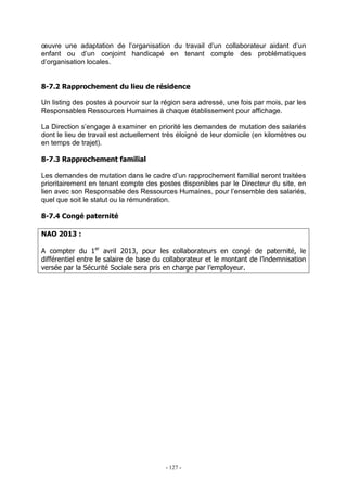 - 127 -
œuvre une adaptation de l’organisation du travail d’un collaborateur aidant d’un
enfant ou d’un conjoint handicapé en tenant compte des problématiques
d’organisation locales.
8-7.2 Rapprochement du lieu de résidence
Un listing des postes à pourvoir sur la région sera adressé, une fois par mois, par les
Responsables Ressources Humaines à chaque établissement pour affichage.
La Direction s’engage à examiner en priorité les demandes de mutation des salariés
dont le lieu de travail est actuellement très éloigné de leur domicile (en kilomètres ou
en temps de trajet).
8-7.3 Rapprochement familial
Les demandes de mutation dans le cadre d’un rapprochement familial seront traitées
prioritairement en tenant compte des postes disponibles par le Directeur du site, en
lien avec son Responsable des Ressources Humaines, pour l’ensemble des salariés,
quel que soit le statut ou la rémunération.
8-7.4 Congé paternité
NAO 2013 :
A compter du 1er
avril 2013, pour les collaborateurs en congé de paternité, le
différentiel entre le salaire de base du collaborateur et le montant de l’indemnisation
versée par la Sécurité Sociale sera pris en charge par l’employeur.
 