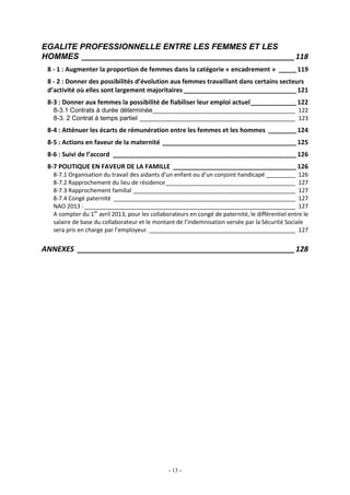 - 13 -
EGALITE PROFESSIONNELLE ENTRE LES FEMMES ET LES
HOMMES ____________________________________________________118
8 - 1 : Augmenter la proportion de femmes dans la catégorie « encadrement » _____119
8 - 2 : Donner des possibilités d’évolution aux femmes travaillant dans certains secteurs
d’activité où elles sont largement majoritaires ________________________________121
8-3 : Donner aux femmes la possibilité de fiabiliser leur emploi actuel_____________122
8-3.1 Contrats à durée déterminée____________________________________________ 122
8-3. 2 Contrat à temps partiel ________________________________________________ 123
8-4 : Atténuer les écarts de rémunération entre les femmes et les hommes ________124
8-5 : Actions en faveur de la maternité ______________________________________125
8-6 : Suivi de l’accord ____________________________________________________126
8-7 POLITIQUE EN FAVEUR DE LA FAMILLE ___________________________________126
8-7.1 Organisation du travail des aidants d’un enfant ou d’un conjoint handicapé _________ 126
8-7.2 Rapprochement du lieu de résidence________________________________________ 127
8-7.3 Rapprochement familial __________________________________________________ 127
8-7.4 Congé paternité ________________________________________________________ 127
NAO 2013 :_________________________________________________________________ 127
A compter du 1er
avril 2013, pour les collaborateurs en congé de paternité, le différentiel entre le
salaire de base du collaborateur et le montant de l’indemnisation versée par la Sécurité Sociale
sera pris en charge par l’employeur. _____________________________________________ 127
ANNEXES _____________________________________________________128
 