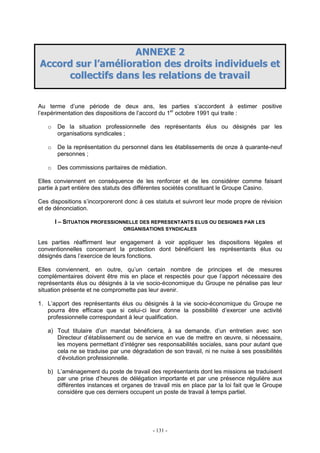 - 131 -
AANNNNEEXXEE 22
AAccccoorrdd ssuurr ll’’aamméélliioorraattiioonn ddeess ddrrooiittss iinnddiivviidduueellss eett
ccoolllleeccttiiffss ddaannss lleess rreellaattiioonnss ddee ttrraavvaaiill
Au terme d’une période de deux ans, les parties s’accordent à estimer positive
l’expérimentation des dispositions de l’accord du 1er
octobre 1991 qui traite :
o De la situation professionnelle des représentants élus ou désignés par les
organisations syndicales ;
o De la représentation du personnel dans les établissements de onze à quarante-neuf
personnes ;
o Des commissions paritaires de médiation.
Elles conviennent en conséquence de les renforcer et de les considérer comme faisant
partie à part entière des statuts des différentes sociétés constituant le Groupe Casino.
Ces dispositions s’incorporeront donc à ces statuts et suivront leur mode propre de révision
et de dénonciation.
I – SITUATION PROFESSIONNELLE DES REPRESENTANTS ELUS OU DESIGNES PAR LES
ORGANISATIONS SYNDICALES
Les parties réaffirment leur engagement à voir appliquer les dispositions légales et
conventionnelles concernant la protection dont bénéficient les représentants élus ou
désignés dans l’exercice de leurs fonctions.
Elles conviennent, en outre, qu’un certain nombre de principes et de mesures
complémentaires doivent être mis en place et respectés pour que l’apport nécessaire des
représentants élus ou désignés à la vie socio-économique du Groupe ne pénalise pas leur
situation présente et ne compromette pas leur avenir.
1. L’apport des représentants élus ou désignés à la vie socio-économique du Groupe ne
pourra être efficace que si celui-ci leur donne la possibilité d’exercer une activité
professionnelle correspondant à leur qualification.
a) Tout titulaire d’un mandat bénéficiera, à sa demande, d’un entretien avec son
Directeur d’établissement ou de service en vue de mettre en œuvre, si nécessaire,
les moyens permettant d’intégrer ses responsabilités sociales, sans pour autant que
cela ne se traduise par une dégradation de son travail, ni ne nuise à ses possibilités
d’évolution professionnelle.
b) L’aménagement du poste de travail des représentants dont les missions se traduisent
par une prise d’heures de délégation importante et par une présence régulière aux
différentes instances et organes de travail mis en place par la loi fait que le Groupe
considère que ces derniers occupent un poste de travail à temps partiel.
 