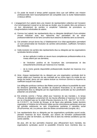 - 132 -
c) Ce poste de travail à temps partiel suppose donc que soit définie une mission
professionnelle dont l’accomplissement est compatible avec la durée hebdomadaire
ci-dessus définie.
2. L’engagement d’un salarié dans une mission de représentation collective est l’occasion
d’un enrichissement mutuel et ne doit pas se révéler, pour le salarié, être une entrave à
un bon déroulement de carrière ni empêcher l’obtention de promotions ou
d’augmentations individuelles de salaire.
a) Comme tout salarié, les représentants élus ou désignés bénéficient d’une entretien
annuel individuel avec leur hiérarchie leur permettant de se situer
professionnellement et de faire connaître leurs besoins et attentes dans ce domaine.
b) Cet entretien annuel donne lieu à l’établissement d’un bilan-appréciation permettant
un suivi personnalisé de l’évolution de carrière (rémunération, coefficient, formation)
des intéressés.
c) Cette évolution de carrière des représentants élus ou désignés par les organisations
syndicales tiendra compte :
− de leur aptitude à mettre en œuvre leurs compétences professionnelles et du
niveau atteint par ces dernières,
− de l’évolution positive et de l’ouverture des connaissances et des
comportements amenés par l’exercice d’un mandat,
− de la moins grande disponibilité professionnelle résultant de l’exercice d’un
mandat.
d) Ainsi, chaque représentant élu ou désigné par une organisation syndicale dont le
temps utilisé pour l’exercice de ses mandats est au moins égal à la moitié de son
temps de travail, devra voir son salaire évoluer au minimum comme la moyenne du
coefficient auquel il est classé.
Les délégués syndicaux centraux des filiales auront par ailleurs la possibilité de saisir
les directions générales des sociétés de situations financières ou de carrière de
représentants élus ou désignés par les organisations syndicales qui leur paraîtraient
présenter une anomalie.
e) Est entendu comme « Temps utilisé pour l’exercice de ses mandats », le temps
d’heures de délégation proprement dit, les heures affectées à l’exercice d’un mandat
qui ne s’imputent pas sur le crédit d’heures (réunions du C.E., des D.P., du C.C.E.,
du C.H.S.C.T., du Comité de Groupe, et de façon plus générale, toutes réunions
organisées à l’initiative de la Direction telles que les commissions paritaires) ainsi que
les activités extérieures au sein d’organismes paritaires à caractère social
(Prud’hommes, etc.) ou prévues dans les textes conventionnels (congrès, etc.).
f) Les représentants élus ou désignés par les organisations syndicales auront accès,
pendant l’exercice de leurs mandats, aux actions de formation professionnelle
prévues au plan de formation, au même titre et dans les mêmes conditions que les
autres salariés.
De plus, afin de leur permettre d’exercer plus efficacement leurs mandats, les
organisations syndicales auront la possibilité d’inscrire leurs membres élus ou
 