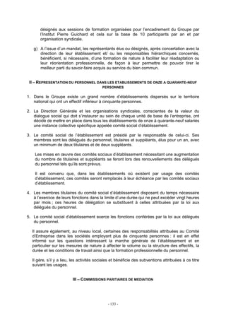 - 133 -
désignés aux sessions de formation organisées pour l’encadrement du Groupe par
l’Institut Pierre Guichard et cela sur la base de 10 participants par an et par
organisation syndicale.
g) A l’issue d’un mandat, les représentants élus ou désignés, après concertation avec la
direction de leur établissement et/ ou les responsables hiérarchiques concernés,
bénéficient, si nécessaire, d’une formation de nature à faciliter leur réadaptation ou
leur réorientation professionnelle, de façon à leur permettre de pouvoir tirer le
meilleur parti du savoir-faire acquis au service du bien commun.
II – REPRESENTATION DU PERSONNEL DANS LES ETABLISSEMENTS DE ONZE A QUARANTE-NEUF
PERSONNES
1. Dans le Groupe existe un grand nombre d’établissements dispersés sur le territoire
national qui ont un effectif inférieur à cinquante personnes.
2. La Direction Générale et les organisations syndicales, conscientes de la valeur du
dialogue social qui doit s’instaurer au sein de chaque unité de base de l’entreprise, ont
décidé de mettre en place dans tous les établissements de onze à quarante-neuf salariés
une instance collective spécifique appelée comité social d’établissement.
3. Le comité social de l’établissement est présidé par le responsable de celui-ci. Ses
membres sont les délégués du personnel, titulaires et suppléants, élus pour un an, avec
un minimum de deux titulaires et de deux suppléants.
Les mises en œuvre des comités sociaux d’établissement nécessitant une augmentation
du nombre de titulaires et suppléants se feront lors des renouvellements des délégués
du personnel tels qu’ils sont prévus.
Il est convenu que, dans les établissements où existent par usage des comités
d’établissement, ces comités seront remplacés à leur échéance par les comités sociaux
d’établissement.
4. Les membres titulaires du comité social d’établissement disposent du temps nécessaire
à l’exercice de leurs fonctions dans la limite d’une durée qui ne peut excéder vingt heures
par mois ; ces heures de délégation se substituent à celles attribuées par la loi aux
délégués du personnel.
5. Le comité social d’établissement exerce les fonctions conférées par la loi aux délégués
du personnel.
Il assure également, au niveau local, certaines des responsabilités attribuées au Comité
d’Entreprise dans les sociétés employant plus de cinquante personnes : il est en effet
informé sur les questions intéressant la marche générale de l’établissement et en
particulier sur les mesures de nature à affecter le volume ou la structure des effectifs, la
durée et les conditions de travail ainsi que la formation professionnelle du personnel.
Il gère, s’il y a lieu, les activités sociales et bénéficie des subventions attribuées à ce titre
suivant les usages.
III – COMMISSIONS PARITAIRES DE MEDIATION
 