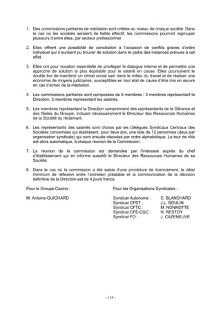 - 134 -
1. Des commissions paritaires de médiation sont créées au niveau de chaque société. Dans
le cas où les sociétés seraient de faible effectif, les commissions pourront regrouper
plusieurs d’entre elles, par secteur professionnel.
2. Elles offrent une possibilité de conciliation à l’occasion de conflits graves d’ordre
individuel qui n’auraient pu trouver de solution dans le cadre des instances prévues à cet
effet.
3. Elles ont pour vocation essentielle de privilégier le dialogue interne et de permettre une
approche de solution la plus équitable pour le salarié en cause. Elles poursuivent le
double but de maintenir un climat social sain dans le milieu du travail et de réaliser une
économie de moyens judiciaires, susceptibles en tout état de cause d’être mis en œuvre
en cas d’échec de la médiation.
4. Les commissions paritaires sont composées de 6 membres : 3 membres représentant la
Direction, 3 membres représentant les salariés.
5. Les membres représentant la Direction comprennent des représentants de la Gérance et
des filiales du Groupe, incluant nécessairement le Directeur des Ressources Humaines
de la Société du réclamant.
6. Les représentants des salariés sont choisis par les Délégués Syndicaux Centraux des
Sociétés concernées qui établissent, pour deux ans, une liste de 12 personnes (deux par
organisation syndicale) qui sont ensuite classées par ordre alphabétique. Le tour de rôle
est alors automatique, à chaque réunion de la Commission.
7. La réunion de la commission est demandée par l’intéressé auprès du chef
d’établissement qui en informe aussitôt le Directeur des Ressources Humaines de sa
Société.
8. Dans le cas où la commission a été saisie d’une procédure de licenciement, le délai
minimum de réflexion entre l’entretien préalable et la communication de la décision
définitive de la Direction est de 4 jours francs.
Pour le Groupe Casino : Pour les Organisations Syndicales :
M. Antoine GUICHARD Syndicat Autonome : C. BLANCHARD
Syndicat CFDT : J.L. BOULIN
Syndicat CFTC : M. NONNOTTE
Syndicat CFE-CGC : H. RESTOY
Syndicat FO : J. CAZENEUVE
 