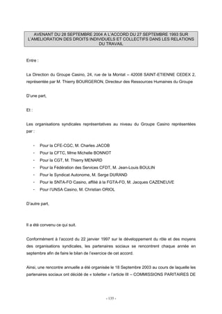 - 135 -
AVENANT DU 28 SEPTEMBRE 2004 A L’ACCORD DU 27 SEPTEMBRE 1993 SUR
L’AMELIORATION DES DROITS INDIVIDUELS ET COLLECTIFS DANS LES RELATIONS
DU TRAVAIL
Entre :
La Direction du Groupe Casino, 24, rue de la Montat – 42008 SAINT-ETIENNE CEDEX 2,
représentée par M. Thierry BOURGERON, Directeur des Ressources Humaines du Groupe
D’une part,
Et :
Les organisations syndicales représentatives au niveau du Groupe Casino représentées
par :
- Pour la CFE-CGC, M. Charles JACOB
- Pour la CFTC, Mme Michelle BONNOT
- Pour la CGT, M. Thierry MENARD
- Pour la Fédération des Services CFDT, M. Jean-Louis BOULIN
- Pour le Syndicat Autonome, M. Serge DURAND
- Pour le SNTA-FO Casino, affilié à la FGTA-FO, M. Jacques CAZENEUVE
- Pour l’UNSA Casino, M. Christian ORIOL
D’autre part,
Il a été convenu ce qui suit.
Conformément à l’accord du 22 janvier 1997 sur le développement du rôle et des moyens
des organisations syndicales, les partenaires sociaux se rencontrent chaque année en
septembre afin de faire le bilan de l’exercice de cet accord.
Ainsi, une rencontre annuelle a été organisée le 18 Septembre 2003 au cours de laquelle les
partenaires sociaux ont décidé de « toiletter » l’article III – COMMISSIONS PARITAIRES DE
 