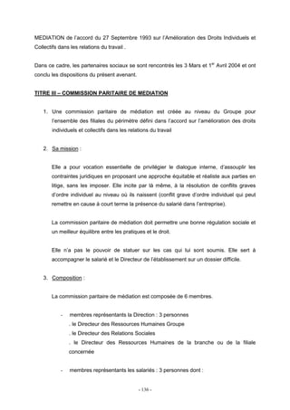 - 136 -
MEDIATION de l’accord du 27 Septembre 1993 sur l’Amélioration des Droits Individuels et
Collectifs dans les relations du travail .
Dans ce cadre, les partenaires sociaux se sont rencontrés les 3 Mars et 1er
Avril 2004 et ont
conclu les dispositions du présent avenant.
TITRE III – COMMISSION PARITAIRE DE MEDIATION
1. Une commission paritaire de médiation est créée au niveau du Groupe pour
l’ensemble des filiales du périmètre défini dans l’accord sur l’amélioration des droits
individuels et collectifs dans les relations du travail
2. Sa mission :
Elle a pour vocation essentielle de privilégier le dialogue interne, d’assouplir les
contraintes juridiques en proposant une approche équitable et réaliste aux parties en
litige, sans les imposer. Elle incite par là même, à la résolution de conflits graves
d’ordre individuel au niveau où ils naissent (conflit grave d’ordre individuel qui peut
remettre en cause à court terme la présence du salarié dans l’entreprise).
La commission paritaire de médiation doit permettre une bonne régulation sociale et
un meilleur équilibre entre les pratiques et le droit.
Elle n’a pas le pouvoir de statuer sur les cas qui lui sont soumis. Elle sert à
accompagner le salarié et le Directeur de l’établissement sur un dossier difficile.
3. Composition :
La commission paritaire de médiation est composée de 6 membres.
- membres représentants la Direction : 3 personnes
. le Directeur des Ressources Humaines Groupe
. le Directeur des Relations Sociales
. le Directeur des Ressources Humaines de la branche ou de la filiale
concernée
- membres représentants les salariés : 3 personnes dont :
 