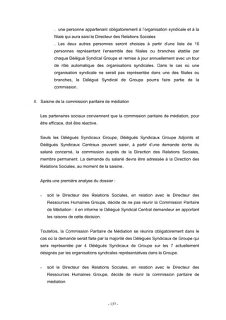 - 137 -
. une personne appartenant obligatoirement à l’organisation syndicale et à la
filiale qui aura saisi le Directeur des Relations Sociales
. Les deux autres personnes seront choisies à partir d’une liste de 10
personnes représentant l’ensemble des filiales ou branches établie par
chaque Délégué Syndical Groupe et remise à jour annuellement avec un tour
de rôle automatique des organisations syndicales. Dans le cas où une
organisation syndicale ne serait pas représentée dans une des filiales ou
branches, le Délégué Syndical de Groupe pourra faire partie de la
commission.
4. Saisine de la commission paritaire de médiation
Les partenaires sociaux conviennent que la commission paritaire de médiation, pour
être efficace, doit être réactive.
Seuls les Délégués Syndicaux Groupe, Délégués Syndicaux Groupe Adjoints et
Délégués Syndicaux Centraux peuvent saisir, à partir d’une demande écrite du
salarié concerné, la commission auprès de la Direction des Relations Sociales,
membre permanent. La demande du salarié devra être adressée à la Direction des
Relations Sociales, au moment de la saisine.
Après une première analyse du dossier :
- soit le Directeur des Relations Sociales, en relation avec le Directeur des
Ressources Humaines Groupe, décide de ne pas réunir la Commission Paritaire
de Médiation : il en informe le Délégué Syndical Central demandeur en apportant
les raisons de cette décision.
Toutefois, la Commission Paritaire de Médiation se réunira obligatoirement dans le
cas où la demande serait faite par la majorité des Délégués Syndicaux de Groupe qui
sera représentée par 4 Délégués Syndicaux de Groupe sur les 7 actuellement
désignés par les organisations syndicales représentatives dans le Groupe.
- soit le Directeur des Relations Sociales, en relation avec le Directeur des
Ressources Humaines Groupe, décide de réunir la commission paritaire de
médiation
 