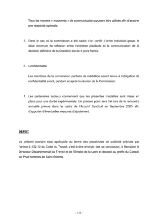 - 138 -
Tous les moyens « modernes » de communication pourront être utilisés afin d’assurer
une réactivité optimale.
5. Dans le cas où la commission a été saisie d’un conflit d’ordre individuel grave, le
délai minimum de réflexion entre l’entretien préalable et la communication de la
décision définitive de la Direction est de 4 jours francs.
6. Confidentialité
Les membres de la commission paritaire de médiation seront tenus à l’obligation de
confidentialité avant, pendant et après la réunion de la Commission.
7. Les partenaires sociaux conviennent que les présentes modalités sont mises en
place pour une durée expérimentale. Un premier point sera fait lors de la rencontre
annuelle prévue dans le cadre de l’Accord Syndical en Septembre 2005 afin
d’apporter d’éventuelles mesures d’ajustement.
DEPOT
Le présent avenant sera applicable au terme des procédures de publicité prévues par
l’article L-132.10 du Code du Travail, c’est-à-dire envoyé, dès sa conclusion, à Monsieur le
Directeur Départemental du Travail et de l’Emploi de la Loire et déposé au greffe du Conseil
de Prud’hommes de Saint-Etienne.
 