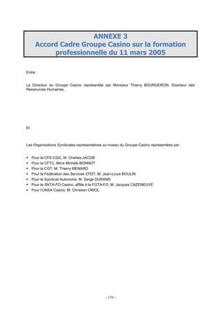 - 139 -
AANNNNEEXXEE 33
AAccccoorrdd CCaaddrree GGrroouuppee CCaassiinnoo ssuurr llaa ffoorrmmaattiioonn
pprrooffeessssiioonnnneellllee dduu 1111 mmaarrss 22000055
Entre :
La Direction du Groupe Casino représentée par Monsieur Thierry BOURGERON, Directeur des
Ressources Humaines,
Et
Les Organisations Syndicales représentatives au niveau du Groupe Casino représentées par :
Pour la CFE-CGC, M. Charles JACOB
Pour la CFTC, Mme Michèle BONNOT
Pour la CGT, M. Thierry MENARD
Pour la Fédération des Services CFDT, M. Jean-Louis BOULIN
Pour le Syndicat Autonome, M. Serge DURAND
Pour le SNTA-FO Casino, affilié à la FGTA-FO, M. Jacques CAZENEUVE
Pour l’UNSA Casino, M. Christian ORIOL
 