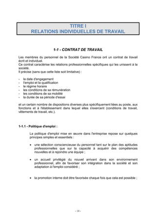 - 14 -
TTIITTRREE II
RREELLAATTIIOONNSS IINNDDIIVVIIDDUUEELLLLEESS DDEE TTRRAAVVAAIILL
1-1 - CONTRAT DE TRAVAIL
Les membres du personnel de la Société Casino France ont un contrat de travail
écrit et individuel.
Ce contrat caractérise les relations professionnelles spécifiques qui les unissent à la
société.
Il précise (sans que cette liste soit limitative) :
- la date d'engagement
- l'emploi et la qualification
- le régime horaire
- les conditions de sa rémunération
- les conditions de sa mobilité
- la durée de sa période d'essai
et un certain nombre de dispositions diverses plus spécifiquement liées au poste, aux
fonctions et à l'établissement dans lequel elles s'exercent (conditions de travail,
vêtements de travail, etc.).
1-1.1 - Politique d'emploi :
La politique d'emploi mise en œuvre dans l'entreprise repose sur quelques
principes simples et essentiels :
• une sélection consciencieuse du personnel tant sur le plan des aptitudes
professionnelles que sur la capacité à acquérir des compétences
nouvelles et à rejoindre une équipe ;
• un accueil privilégié du nouvel arrivant dans son environnement
professionnel, afin de favoriser son intégration dans la société et son
adaptation à l'emploi considéré ;
• la promotion interne doit être favorisée chaque fois que cela est possible ;
 