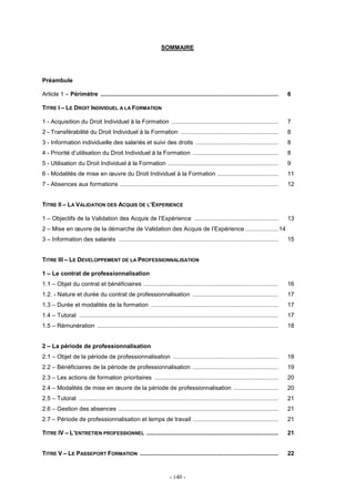 - 140 -
SOMMAIRE
Préambule
Article 1 – Périmètre ............................................................................................................ 6
TITRE I – LE DROIT INDIVIDUEL A LA FORMATION
1 - Acquisition du Droit Individuel à la Formation ................................................................. 7
2 - Transférabilité du Droit Individuel à la Formation ........................................................... 8
3 - Information individuelle des salariés et suivi des droits .................................................. 8
4 - Priorité d’utilisation du Droit Individuel à la Formation .................................................... 8
5 - Utilisation du Droit Individuel à la Formation ................................................................... 9
6 - Modalités de mise en œuvre du Droit Individuel à la Formation ..................................... 11
7 - Absences aux formations ................................................................................................ 12
TITRE II – LA VALIDATION DES ACQUIS DE L’EXPERIENCE
1 – Objectifs de la Validation des Acquis de l’Expérience ................................................... 13
2 – Mise en œuvre de la démarche de Validation des Acquis de l’Expérience ....................14
3 – Information des salariés ................................................................................................. 15
TITRE III – LE DEVELOPPEMENT DE LA PROFESSIONNALISATION
1 – Le contrat de professionnalisation
1.1 – Objet du contrat et bénéficiaires .................................................................................. 16
1.2. - Nature et durée du contrat de professionnalisation .................................................... 17
1.3 – Durée et modalités de la formation ............................................................................. 17
1.4 – Tutorat ......................................................................................................................... 17
1.5 – Rémunération .............................................................................................................. 18
2 – La période de professionnalisation
2.1 – Objet de la période de professionnalisation ................................................................ 18
2.2 – Bénéficiaires de la période de professionnalisation .................................................... 19
2.3 – Les actions de formation prioritaires ........................................................................... 20
2.4 – Modalités de mise en œuvre de la période de professionnalisation ........................... 20
2.5 – Tutorat ......................................................................................................................... 21
2.6 – Gestion des absences ................................................................................................. 21
2.7 – Période de professionnalisation et temps de travail .................................................... 21
TITRE IV – L’ENTRETIEN PROFESSIONNEL ................................................................................ 21
TITRE V – LE PASSEPORT FORMATION .................................................................................... 22
 