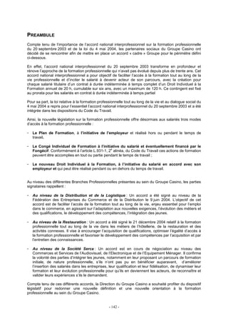 - 142 -
PREAMBULE
Compte tenu de l’importance de l’accord national interprofessionnel sur la formation professionnelle
du 20 septembre 2003 et de la loi du 4 mai 2004, les partenaires sociaux du Groupe Casino ont
décidé de se rencontrer afin de mettre en place un accord « cadre » Groupe pour le périmètre défini
ci-dessous.
En effet, l’accord national interprofessionnel du 20 septembre 2003 transforme en profondeur et
rénove l’approche de la formation professionnelle qui n’avait pas évolué depuis plus de trente ans. Cet
accord national interprofessionnel a pour objectif de faciliter l’accès à la formation tout au long de la
vie professionnelle et d’inciter le salarié à devenir acteur de son parcours, avec la création pour
chaque salarié titulaire d’un contrat à durée indéterminée à temps complet d’un Droit Individuel à la
Formation annuel de 20 h, cumulable sur six ans, avec un maximum de 120 h. Ce contingent est fixé
au prorata pour les salariés en contrat à durée indéterminée à temps partiel
Pour sa part, la loi relative à la formation professionnelle tout au long de la vie et au dialogue social du
4 mai 2004 a repris pour l’essentiel l’accord national interprofessionnel du 20 septembre 2003 et a été
intégrée dans les dispositions du Code du Travail.
Ainsi, la nouvelle législation sur la formation professionnelle offre désormais aux salariés trois modes
d’accès à la formation professionnelle :
- Le Plan de Formation, à l’initiative de l’employeur et réalisé hors ou pendant le temps de
travail.
- Le Congé Individuel de Formation à l’initiative du salarié et éventuellement financé par le
Fongécif. Conformément à l’article L.931-1, 2
e
alinéa, du Code du Travail ces actions de formation
peuvent être accomplies en tout ou partie pendant le temps de travail ;
- Le nouveau Droit Individuel à la Formation, à l’initiative du salarié en accord avec son
employeur et qui peut être réalisé pendant ou en dehors du temps de travail.
Au niveau des différentes Branches Professionnelles présentes au sein du Groupe Casino, les parties
signataires rappellent :
- Au niveau de la Distribution et de la Logistique : Un accord a été signé au niveau de la
Fédération des Entreprises du Commerce et de la Distribution le 9 juin 2004. L’objectif de cet
accord est de faciliter l’accès de la formation tout au long de la vie, enjeu essentiel pour l’emploi
dans le commerce, en agissant sur l’adaptation aux nouvelles exigences, l’évolution des métiers et
des qualifications, le développement des compétences, l’intégration des jeunes.
- Au niveau de la Restauration : Un accord a été signé le 21 décembre 2004 relatif à la formation
professionnelle tout au long de la vie dans les métiers de l’hôtellerie, de la restauration et des
activités connexes. Il vise à encourager l’acquisition de qualifications, optimiser l’égalité d’accès à
la formation professionnelle et favoriser le développement des compétences par l’acquisition et par
l’entretien des connaissances.
- Au niveau de la Société Serca : Un accord est en cours de négociation au niveau des
Commerces et Services de l’Audiovisuel, de l’Electronique et de l’Equipement Ménager. Il confirme
la volonté des parties d’intégrer les jeunes, notamment en leur proposant un parcours de formation
initiale, de nature professionnelle, s’ils n’ont pas pu en bénéficier auparavant, d’améliorer
l’insertion des salariés dans les entreprises, leur qualification et leur fidélisation, de dynamiser leur
formation et leur évolution professionnelle pour qu’ils en deviennent les acteurs, de reconnaître et
valider leurs expériences s’ils le demandent.
Compte tenu de ces différents accords, la Direction du Groupe Casino a souhaité profiter du dispositif
législatif pour redonner une nouvelle définition et une nouvelle orientation à la formation
professionnelle au sein du Groupe Casino.
 