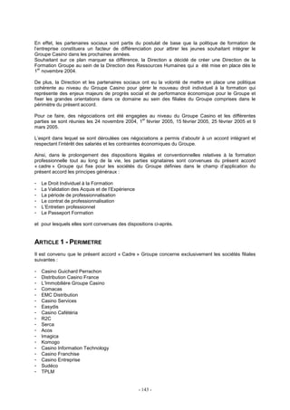 - 143 -
En effet, les partenaires sociaux sont partis du postulat de base que la politique de formation de
l’entreprise constituera un facteur de différenciation pour attirer les jeunes souhaitant intégrer le
Groupe Casino dans les prochaines années.
Souhaitant sur ce plan marquer sa différence, la Direction a décidé de créer une Direction de la
Formation Groupe au sein de la Direction des Ressources Humaines qui a été mise en place dès le
1
er
novembre 2004.
De plus, la Direction et les partenaires sociaux ont eu la volonté de mettre en place une politique
cohérente au niveau du Groupe Casino pour gérer le nouveau droit individuel à la formation qui
représente des enjeux majeurs de progrès social et de performance économique pour le Groupe et
fixer les grandes orientations dans ce domaine au sein des filiales du Groupe comprises dans le
périmètre du présent accord.
Pour ce faire, des négociations ont été engagées au niveau du Groupe Casino et les différentes
parties se sont réunies les 24 novembre 2004, 1
er
février 2005, 15 février 2005, 25 février 2005 et 9
mars 2005.
L’esprit dans lequel se sont déroulées ces négociations a permis d’aboutir à un accord intégrant et
respectant l’intérêt des salariés et les contraintes économiques du Groupe.
Ainsi, dans le prolongement des dispositions légales et conventionnelles relatives à la formation
professionnelle tout au long de la vie, les parties signataires sont convenues du présent accord
« cadre » Groupe qui fixe pour les sociétés du Groupe définies dans le champ d’application du
présent accord les principes généraux :
- Le Droit Individuel à la Formation
- La Validation des Acquis et de l’Expérience
- La période de professionnalisation
- Le contrat de professionnalisation
- L’Entretien professionnel
- Le Passeport Formation
et pour lesquels elles sont convenues des dispositions ci-après.
ARTICLE 1 - PERIMETRE
Il est convenu que le présent accord « Cadre » Groupe concerne exclusivement les sociétés filiales
suivantes :
- Casino Guichard Perrachon
- Distribution Casino France
- L’Immobilière Groupe Casino
- Comacas
- EMC Distribution
- Casino Services
- Easydis
- Casino Cafétéria
- R2C
- Serca
- Acos
- Imagica
- Komogo
- Casino Information Technology
- Casino Franchise
- Casino Entreprise
- Sudéco
- TPLM
 