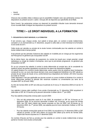 - 144 -
- Kamili
- Junichar.
Chacune des sociétés citées ci-dessus aura la possibilité d’adapter avec ses partenaires sociaux les
dispositions du présent accord « cadre » Groupe afin de répondre aux spécificités de la filiale.
Dans l’avenir, les partenaires sociaux se réservent la possibilité d’étudier toute demande émanant
d’une nouvelle filiale d’intégrer les dispositions du présent accord.
TITRE I – LE DROIT INDIVIDUEL A LA FORMATION
1 - ACQUISITION DU DROIT INDIVIDUEL A LA FORMATION
Il est convenu que, chaque année, tout salarié à temps plein, en contrat à durée indéterminée,
comptant un an d’ancienneté au 31 décembre, acquiert à cette date un droit individuel à la formation
d’une durée de 20 h.
Cette durée est calculée au prorata de la durée horaire contractuelle pour les salariés en contrat à
durée indéterminée à temps partiel.
Il est précisé que les périodes d’absence des salariés en invalidité pris en charge par les organismes
de Prévoyance ne génèrent pas d’acquisition de DIF.
De la même façon, les périodes de suspension du contrat de travail pour congé parental, congé
sabbatique ou congé de création d’entreprise, ainsi que la pré-retraite progressive, ne génèrent pas
d’acquisition de DIF.
En ce qui concerne les salariés à contrat à durée déterminée et compte tenu de la complexité du
système actuel, les parties signataires conviennent de retenir les dispositions légales.
Un salarié titulaire d’un contrat à durée déterminée, après quatre mois de présence dans l’entreprise,
consécutif ou non, au cours des douze derniers mois, pourra également bénéficier d’un DIF calculé au
prorata de son temps de travail, et ce, conformément aux dispositions de l’article L.931-20-2 nouveau
du Code du Travail.
Cette disposition n’est pas applicable aux jeunes suivant un cursus scolaire et titulaires d’un contrat à
durée déterminée pendant la période des vacances scolaires ou universitaires (au sens de la
circulaire DRT du 29 août 1992).
Au titre de l’année 2004, le DIF est créé pour la période du 6 mai au 31 décembre 2004 et il est de 14
heures.
Les salariés à temps plein justifiant d’une année d’ancienneté au 31 décembre 2004 acquièrent à
cette date un DIF de 14 heures qu’ils peuvent demander d’utiliser dès le 1
er
juin 2005.
Pour les salariés embauchés à temps plein courant 2004 :
− S’ils ont été embauchés avant le 6 mai 2004, ils acquièrent un DIF de 14 heures au 31
décembre 2004. ils ne pourront demander d’utiliser ces 14 heures, qu’au terme de l’année
2005, leur DIF étant majoré des heures acquises au titre de 2005, soit 20 heures au 31
décembre 2005. Au 1
er
janvier 2006, ces salariés pourront donc demander d’utiliser un DIF de
34 heures.
− Pour les salariés embauchés après le 6 mai 2004, ils acquièrent au 31 décembre 2004 un DIF
calculé au prorata. Le DIF ainsi obtenu ne pourra être utilisé qu’au terme de l’année 2005,
majoré des heures acquises au 31 décembre 2005.
Ce nombre d’heures est fixé au prorata pour les salariés en contrat à durée indéterminée à temps
partiel en fonction de la durée contractuelle.
 