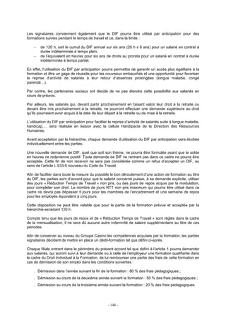 - 146 -
Les signataires conviennent également que le DIF pourra être utilisé par anticipation pour des
formations suivies pendant le temps de travail et ce, dans la limite :
− de 120 h, soit le cumul du DIF annuel sur six ans (20 h x 6 ans) pour un salarié en contrat à
durée indéterminée à temps plein,
− de l’équivalent en heures pour six ans de droits au prorata pour un salarié en contrat à durée
indéterminée à temps partiel.
En effet, l’utilisation du DIF par anticipation pourra permettre de garantir un accès plus égalitaire à la
formation et être un gage de réussite pour les nouveaux embauchés et une opportunité pour favoriser
la reprise d’activité de salariés à leur retour d’absences prolongées (longue maladie, congé
parental…).
Par contre, les partenaires sociaux ont décidé de ne pas étendre cette possibilité aux salariés en
cours de préavis.
Par ailleurs, les salariés qui, devant partir prochainement en faisant valoir leur droit à la retraite ou
devant être mis prochainement à la retraite, ne pourront effectuer une demande supérieure au droit
qu’ils pourraient avoir acquis à la date de leur départ à la retraite ou de mise à la retraite.
L’utilisation du DIF par anticipation pour faciliter la reprise d’activité de salariés suite à longue maladie,
handicap,… sera réalisée en liaison avec la cellule Handipacte de la Direction des Ressources
Humaines.
Avant acceptation par la hiérarchie, chaque demande d’utilisation du DIF par anticipation sera étudiée
individuellement entre les parties.
Une nouvelle demande de DIF, quel que soit son thème, ne pourra être formulée avant que le solde
en heures ne redevienne positif. Toute demande de DIF ne rentrant pas dans ce cadre ne pourra être
acceptée. Cette fin de non recevoir ne sera pas considérée comme un refus d’accepter un DIF, au
sens de l’article L.933-5 nouveau du Code du Travail.
Afin de faciliter dans toute la mesure du possible le bon déroulement d’une action de formation au titre
du DIF, les parties sont d’accord pour que le salarié concerné puisse, à sa demande explicite, utiliser
des jours « Réduction Temps de Travail » non pris, ou des jours de repos acquis par la modulation,
pour compléter son droit. Le nombre de jours RTT non pris maximum qui pourra être utilisé dans ce
cadre ne devra pas dépasser 5 jours pour les membres de l’encadrement et une semaine de repos
pour les employés équivalent à cinq jours.
Cette disposition ne peut être valable que pour la partie de la formation prévue et acceptée par la
hiérarchie excédant 120 h.
Compte tenu que les jours de repos et de « Réduction Temps de Travail » sont réglés dans le cadre
de la mensualisation, il ne sera dû aucune autre indemnité de salaire supplémentaire au titre de ces
périodes.
Afin de conserver au niveau du Groupe Casino les compétences acquises par la formation, les parties
signataires décident de mettre en place un dédit-formation tel que défini ci-après.
Chaque filiale entrant dans le périmètre du présent accord tel que défini à l’article 1 pourra demander
aux salariés, qui auront suivi à leur demande ou à celle de l’employeur une formation qualifiante dans
le cadre du Droit Individuel à la Formation, de lui rembourser une partie des frais de cette formation en
cas de démission de son emploi dans les conditions suivantes :
. Démission dans l’année suivant la fin de la formation : 80 % des frais pédagogiques ;
. Démission au cours de la deuxième année suivant la formation : 50 % des frais pédagogiques ;
. Démission au cours de la troisième année suivant la formation : 20 % des frais pédagogiques.
 