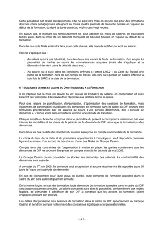 - 147 -
Cette possibilité doit rester exceptionnelle. Elle ne peut être mise en œuvre que pour des formations
dont les coûts pédagogiques atteignent au moins quatre plafonds de Sécurité Sociale en vigueur au
début de la formation, ou dont la durée atteint au moins cent vingt heures.
En aucun cas, le montant du remboursement ne peut excéder six mois de salaires en équivalent
temps plein, dans la limite de six plafonds mensuels de Sécurité Sociale en vigueur au début de la
formation.
Dans le cas où la filiale entendra faire jouer cette clause, elle devra le notifier par écrit au salarié.
Elle ne s’applique pas :
. Au salarié qui n’a pas bénéficié, dans les deux ans suivant la fin de sa formation, d’un emploi lui
permettant de mettre en œuvre les connaissances acquises (mais elle s’applique si la
démission intervient dans le délai de deux ans) ;
. Au salarié qui a suivi dans les conditions prévues à l’article L.932-1 du Code du Travail une
partie de la formation hors de son temps de travail, dès lors qu’il perçoit un salaire inférieur à
trois fois le SMIC à la date de la démission.
6 – MODALITES DE MISE EN ŒUVRE DU DROIT INDIVIDUEL A LA FORMATION
Il est rappelé que la mise en œuvre du DIF relève de l’initiative du salarié, en concertation et avec
l’accord de l’entreprise. Elle devra donc répondre aux critères définis ci-après.
Pour des raisons de planification, d’organisation, d’optimisation des sessions de formation, mais
également de construction budgétaire, les demandes de formation dans le cadre du DIF devront être
formulées prioritairement par les salariés au cours d’une période déterminée, dite « période de
demande ». L’année 2005 sera considérée comme une période de transition.
Chaque société ou branche comprise dans le périmètre du présent accord pourra déterminer par voie
interne les modalités et les dates de la période de la demande de DIF, ainsi que la formalisation des
demandes.
Dans tous les cas, la date de réception du courrier sera prise en compte comme date de la demande.
Le choix du lieu, de la date et du prestataire appartiendra à l’employeur, sauf disposition contraire
figurant au niveau d’un accord de branche ou d’une des filiales du Groupe Casino.
Compte tenu des contraintes de l’organisation à mettre en place, les parties conviennent que les
demandes de DIF ne pourront être prises en compte avant la fin du mois de mai 2005.
Le Groupe Casino pourra consolider ou stocker les demandes des salariés. La confidentialité des
demandes sera assurée.
A compter du 1
er
juin 2005, la demande vaut acceptation si aucune réponse n’a été apportée sous 30
jours à l’issue de la période de demande.
En cas de licenciement pour faute grave ou lourde, toute demande de formation acceptée dans le
cadre du DIF sera automatiquement annulée.
De la même façon, en cas de démission, toute demande de formation acceptée dans le cadre du DIF
sera automatiquement annulée. Le salarié concerné aura alors la possibilité, conformément aux règles
légales, de demander à bénéficier de son DIF à condition que les actions de formation soient
engagées pendant son préavis.
Les délais d’organisation des sessions de formation dans le cadre du DIF appartiennent au Groupe
Casino et tiendront compte notamment des contraintes logistiques et organisationnelles.
 
