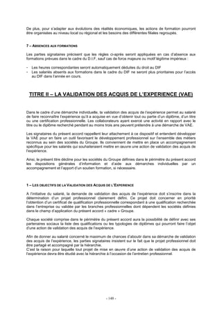 - 148 -
De plus, pour s’adapter aux évolutions des réalités économiques, les actions de formation pourront
être organisées au niveau local ou régional et les besoins des différentes filiales regroupés.
7 – ABSENCES AUX FORMATIONS
Les parties signataires précisent que les règles ci-après seront appliquées en cas d’absence aux
formations prévues dans le cadre du D.I.F, sauf cas de force majeure ou motif légitime impérieux :
- Les heures correspondantes seront automatiquement déduites du droit au DIF
- Les salariés absents aux formations dans le cadre du DIF ne seront plus prioritaires pour l’accès
au DIF dans l’année en cours.
TITRE II – LA VALIDATION DES ACQUIS DE L’EXPERIENCE (VAE)
Dans le cadre d’une démarche individuelle, la validation des acquis de l’expérience permet au salarié
de faire reconnaître l’expérience qu’il a acquise en vue d’obtenir tout ou partie d’un diplôme, d’un titre
ou une certification professionnelle. Les collaborateurs ayant exercé une activité en rapport avec le
titre ou le diplôme recherché pendant au moins trois ans peuvent prétendre à une démarche de VAE.
Les signataires du présent accord rappellent leur attachement à ce dispositif et entendent développer
la VAE pour en faire un outil favorisant le développement professionnel sur l’ensemble des métiers
reconnus au sein des sociétés du Groupe. Ils conviennent de mettre en place un accompagnement
spécifique pour les salariés qui souhaiteraient mettre en œuvre une action de validation des acquis de
l’expérience.
Ainsi, le présent titre décline pour les sociétés du Groupe définies dans le périmètre du présent accord
les dispositions générales d’information et d’aide aux démarches individuelles par un
accompagnement et l’apport d’un soutien formation, si nécessaire.
1 – LES OBJECTIFS DE LA VALIDATION DES ACQUIS DE L’EXPERIENCE
A l’initiative du salarié, la demande de validation des acquis de l’expérience doit s’inscrire dans la
détermination d’un projet professionnel clairement défini. Ce projet doit concerner en priorité
l’obtention d’un certificat de qualification professionnelle correspondant à une qualification recherchée
dans l’entreprise ou validée par les branches professionnelles dont dépendent les sociétés définies
dans le champ d’application du présent accord « cadre » Groupe.
Chaque société comprise dans le périmètre du présent accord aura la possibilité de définir avec ses
partenaires sociaux la liste des qualifications ou les typologies de diplômes qui pourront faire l’objet
d’une action de validation des acquis de l’expérience.
Afin de donner au salarié concerné le maximum de chances d’aboutir dans sa démarche de validation
des acquis de l’expérience, les parties signataires insistent sur le fait que le projet professionnel doit
être partagé et accompagné par la hiérarchie.
C’est la raison pour laquelle tout projet de mise en œuvre d’une action de validation des acquis de
l’expérience devra être étudié avec la hiérarchie à l’occasion de l’entretien professionnel.
 