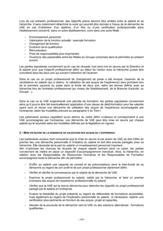 - 149 -
Lors de cet entretien professionnel, des objectifs précis devront être arrêtés entre le salarié et sa
hiérarchie. Il sera notamment déterminé la suite qui pourrait être donnée à l’issue de la démarche de
VAE en cas d’obtention d’un diplôme, d’un titre ou d’une certification professionnelle dans
l’établissement concerné, dans un autre établissement, voire dans une autre filiale :
− Enrichissement personnel
− Valorisation de la fonction actuelle : exemple formation
− Changement de fonction
− Evolution de la qualification
− Rémunération
− Prise de responsabilités plus importantes
− Ouverture des passerelles entre les filiales du Groupe comprises dans le périmètre du présent
accord.
Les parties signataires conviennent qu’en cas de réussite, tout sera mis en œuvre par la Direction et
le salarié pour que l’objectif professionnel défini au début de l’action avec la hiérarchie puisse être
concrétisé dans les deux ans qui suivent l’obtention de l’examen.
Dans le cas où un projet professionnel de changement de poste a été évoqué, l’examen de la
candidature du salarié (qui a obtenu la validation de ses acquis de l’expérience) sera prioritaire lors
de la première vacance du poste dans la limite de deux ans, selon les termes définis avec sa
hiérarchie lors de l’entretien professionnel (au niveau de l’établissement, de la Branche d’activité, du
Groupe…).
Dans le cas où la VAE engendrerait une période de formation, les parties signataires conviennent
alors qu’il pourra être fait éventuellement application d’une clause de dédit-formation pour les salariés
ayant suivi et réussi une démarche de validation des acquis de l’expérience accompagnée par
l’entreprise, selon les modalités prévues au paragraphe 5 du Titre I.
Les partenaires sociaux rappellent qu’en dehors du cadre défini ci-dessus et correspondant à une
VAE accompagnée par l’entreprise, une démarche de VAE peut être mise en œuvre par chaque
salarié qui le souhaite selon les modalités définies par la législation en vigueur.
2 – MISE EN ŒUVRE DE LA DEMARCHE DE VALIDATION DES ACQUIS DE L’EXPERIENCE
Les partenaires sociaux sont conscients que la mise en œuvre d’une action de VAE se doit d’être en
premier lieu une démarche personnelle à l’initiative du salarié et doit être ensuite partagée avec sa
hiérarchie. Elle nécessite de la part du salarié un investissement personnel important.
Afin d’optimiser les chances de réussite de chaque salarié rentrant dans ce cadre, les parties
conviennent de mettre en place un dispositif d’accompagnement individuel. Ainsi, la hiérarchie, en
relation avec les Responsables de Ressources Humaines et les Responsables de Formation
accompagnera toute la démarche afin de permettre :
− D’offrir au salarié une capacité de conseil et de préconisations dans le bien-fondé de sa
démarche au regard de son profil et de son projet professionnel clairement défini
− Vérifier et clarifier la connaissance par le salarié de la démarche de VAE
− Exprimer le projet professionnel du salarié, validé par la hiérarchie, et faire un premier
inventaire des acquis de l’expérience professionnelle du salarié
− Vérifier que la VAE est la bonne démarche pour atteindre les objectifs du projet professionnel
partagé par le salarié et l’entreprise
− Evaluer la faisabilité du projet présenté au regard de référentiels de formations accessibles,
mais également au regard de l’implication personnelle du salarié ; si nécessaire, repérer une
certification plus pertinente en fonction de ses acquis, projet et capacités.
− Décider de la poursuite de la démarche vers la VAE ou des solutions alternatives : formations
qualifiantes…
 