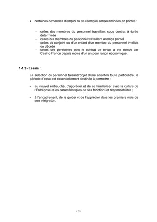 - 15 -
• certaines demandes d'emploi ou de réemploi sont examinées en priorité :
- celles des membres du personnel travaillant sous contrat à durée
déterminée
- celles des membres du personnel travaillant à temps partiel
- celles du conjoint ou d'un enfant d'un membre du personnel invalide
ou décédé
- celles des personnes dont le contrat de travail a été rompu par
Casino France depuis moins d'un an pour raison économique.
1-1.2 - Essais :
La sélection du personnel faisant l'objet d'une attention toute particulière, la
période d'essai est essentiellement destinée à permettre :
- au nouvel embauché, d'apprécier et de se familiariser avec la culture de
l'Entreprise et les caractéristiques de ses fonctions et responsabilités ;
- à l'encadrement, de le guider et de l'apprécier dans les premiers mois de
son intégration.
 