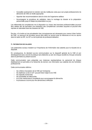- 150 -
− Conseiller positivement et orienter vers les meilleures voies pour son projet professionnel si la
démarche de VAE se révèle appropriée
− Apporter des recommandations dans le choix de l’organisme valideur
− Accompagner la procédure de validation, dans le montage du dossier et la préparation
personnelle jusqu’à l’étape de présentation au jury.
Les référentiels de compétences mis à disposition au niveau des branches professionnelles pourront
être utilisés afin de permettre une évaluation des compétences concrètes acquises et pouvant être
reprises et valorisées dans les dossiers de VAE.
De plus, s’il s’avère qu’une actualisation des connaissances est nécessaire pour mener à bien l’action
de VAE, un parcours de formation pourra être défini en accord avec la hiérarchie et mis en œuvre
dans le cadre du DIF, du CIF ou de la période de professionnalisation.
3 – INFORMATION DES SALARIES
Les partenaires sociaux insistent sur l’importance de l’information des salariés pour la réussite de ce
dispositif.
En conséquence, ils décident qu’une communication sur le dispositif général de la VAE et son
développement plus concret et pratique sera élaborée au sein de chaque société du Groupe comprise
dans le périmètre du présent accord.
Cette communication sera présentée aux instances représentatives du personnel de chaque
établissement et permettra à la hiérarchie de donner une information aux salariés lors de l’entretien
professionnel.
Cette communication définira :
− les critères d’acception de la VAE par l’entreprise
− les diplômes ou les C.Q.P. pouvant faire l’objet d’une VAE
− les objectifs recherchés
− les possibilités de débouchés
− le ou les interlocuteurs compétents pour accompagner la démarche
− le processus à suivre pour les démarches à effectuer
 