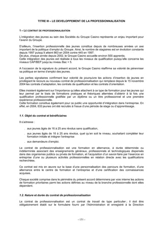 - 151 -
TITRE III – LE DEVELOPPEMENT DE LA PROFESSIONNALISATION
1 – LE CONTRAT DE PROFESSIONNALISATION
L’intégration des jeunes au sein des Sociétés du Groupe Casino représente un enjeu important pour
l’avenir du Groupe.
D’ailleurs, l’insertion professionnelle des jeunes constitue depuis de nombreuses années un axe
important de la politique d’emploi du Groupe. Ainsi, le nombre de stagiaires est en évolution constante
depuis 1997 puisqu’il atteint 863 en 2004 contre 445 en 1997.
De plus, chaque année depuis 2002, le Groupe Casino accueille environ 500 apprentis.
Cette intégration des jeunes est réalisée à tous les niveaux de qualification puisqu’elle concerne les
niveaux CAP/BEP jusqu’au niveau Bac + 5.
A l’occasion de la signature du présent accord, le Groupe Casino réaffirme sa volonté de pérenniser
sa politique en terme d’emploi des jeunes.
Les parties signataires confirment leur volonté de poursuivre les actions d’insertion de jeunes en
privilégiant le recours au nouveau contrat de professionnalisation qui remplace depuis le 15 novembre
2004 les contrats d’adaptation, les contrats de qualification et les contrats d’orientation.
Elles insistent également sur l’importance qu’elles attachent à ce type de formation pour les jeunes qui
leur permet par le biais de formations pratiques et théoriques alternées d’obtenir à la fois une
qualification professionnelle gratifiée par un diplôme ou un titre professionnel et une première
expérience professionnelle.
Cette formation constitue également pour ce public une opportunité d’intégration dans l’entreprise. En
effet, en 2004, 633 jeunes ont été recrutés à l’issue d’une période de stage ou d’apprentissage.
1.1. Objet du contrat et bénéficiaires
Il s’adresse :
. aux jeunes âgés de 16 à 25 ans révolus sans qualification,
. aux jeunes âgés de 16 à 25 ans révolus, quel qu’en soit le niveau, souhaitant compléter leur
formation initiale et intégrer l’entreprise
. aux demandeurs d’emploi.
Le contrat de professionnalisation est une formation en alternance, à durée déterminée ou
indéterminée associant des enseignements généraux, professionnels et technologiques dispensés
dans des organismes publics ou privés de formation, et l’acquisition d’un savoir-faire par l’exercice en
entreprise d’une ou plusieurs activités professionnelles en relation directe avec les qualifications
recherchées.
Ce contrat est mis en œuvre sur la base d’une personnalisation des parcours de formation, d’une
alternance entre le centre de formation et l’entreprise et d’une certification des connaissances
acquises.
Chaque société comprise dans le périmètre du présent accord déterminera par voie interne les actions
de formation prioritaires parmi les actions définies au niveau de la branche professionnelle dont elles
dépendent.
1.2. Nature et durée du contrat de professionnalisation
Le contrat de professionnalisation est un contrat de travail de type particulier ; il doit être
obligatoirement établi sur le formulaire fourni par l’Administration et enregistré à la Direction
 