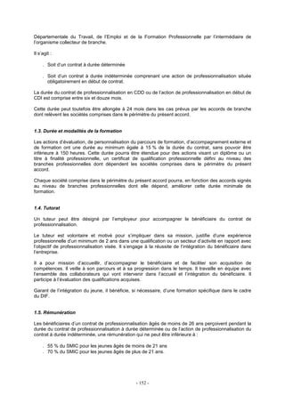 - 152 -
Départementale du Travail, de l’Emploi et de la Formation Professionnelle par l’intermédiaire de
l’organisme collecteur de branche.
Il s’agit :
. Soit d’un contrat à durée déterminée
. Soit d’un contrat à durée indéterminée comprenant une action de professionnalisation située
obligatoirement en début de contrat.
La durée du contrat de professionnalisation en CDD ou de l’action de professionnalisation en début de
CDI est comprise entre six et douze mois.
Cette durée peut toutefois être allongée à 24 mois dans les cas prévus par les accords de branche
dont relèvent les sociétés comprises dans le périmètre du présent accord.
1.3. Durée et modalités de la formation
Les actions d’évaluation, de personnalisation du parcours de formation, d’accompagnement externe et
de formation ont une durée au minimum égale à 15 % de la durée du contrat, sans pouvoir être
inférieure à 150 heures. Cette durée pourra être étendue pour des actions visant un diplôme ou un
titre à finalité professionnelle, un certificat de qualification professionnelle défini au niveau des
branches professionnelles dont dépendent les sociétés comprises dans le périmètre du présent
accord.
Chaque société comprise dans le périmètre du présent accord pourra, en fonction des accords signés
au niveau de branches professionnelles dont elle dépend, améliorer cette durée minimale de
formation.
1.4. Tutorat
Un tuteur peut être désigné par l’employeur pour accompagner le bénéficiaire du contrat de
professionnalisation.
Le tuteur est volontaire et motivé pour s’impliquer dans sa mission, justifie d’une expérience
professionnelle d’un minimum de 2 ans dans une qualification ou un secteur d’activité en rapport avec
l’objectif de professionnalisation visée. Il s’engage à la réussite de l’intégration du bénéficiaire dans
l’entreprise.
Il a pour mission d’accueillir, d’accompagner le bénéficiaire et de faciliter son acquisition de
compétences. Il veille à son parcours et à sa progression dans le temps. Il travaille en équipe avec
l’ensemble des collaborateurs qui vont intervenir dans l’accueil et l’intégration du bénéficiaire. Il
participe à l’évaluation des qualifications acquises.
Garant de l’intégration du jeune, il bénéficie, si nécessaire, d’une formation spécifique dans le cadre
du DIF.
1.5. Rémunération
Les bénéficiaires d’un contrat de professionnalisation âgés de moins de 26 ans perçoivent pendant la
durée du contrat de professionnalisation à durée déterminée ou de l’action de professionnalisation du
contrat à durée indéterminée, une rémunération qui ne peut être inférieure à :
. 55 % du SMIC pour les jeunes âgés de moins de 21 ans
. 70 % du SMIC pour les jeunes âgés de plus de 21 ans.
 