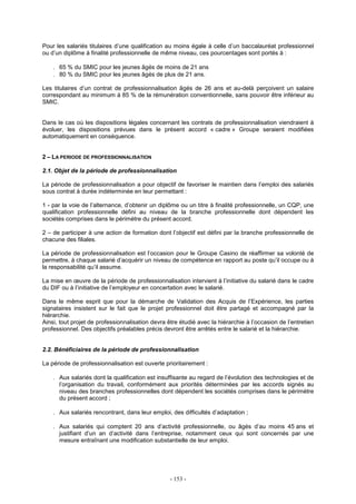 - 153 -
Pour les salariés titulaires d’une qualification au moins égale à celle d’un baccalauréat professionnel
ou d’un diplôme à finalité professionnelle de même niveau, ces pourcentages sont portés à :
. 65 % du SMIC pour les jeunes âgés de moins de 21 ans
. 80 % du SMIC pour les jeunes âgés de plus de 21 ans.
Les titulaires d’un contrat de professionnalisation âgés de 26 ans et au-delà perçoivent un salaire
correspondant au minimum à 85 % de la rémunération conventionnelle, sans pouvoir être inférieur au
SMIC.
Dans le cas où les dispositions légales concernant les contrats de professionnalisation viendraient à
évoluer, les dispositions prévues dans le présent accord « cadre » Groupe seraient modifiées
automatiquement en conséquence.
2 – LA PERIODE DE PROFESSIONNALISATION
2.1. Objet de la période de professionnalisation
La période de professionnalisation a pour objectif de favoriser le maintien dans l’emploi des salariés
sous contrat à durée indéterminée en leur permettant :
1 - par la voie de l’alternance, d’obtenir un diplôme ou un titre à finalité professionnelle, un CQP, une
qualification professionnelle défini au niveau de la branche professionnelle dont dépendent les
sociétés comprises dans le périmètre du présent accord.
2 – de participer à une action de formation dont l’objectif est défini par la branche professionnelle de
chacune des filiales.
La période de professionnalisation est l’occasion pour le Groupe Casino de réaffirmer sa volonté de
permettre, à chaque salarié d’acquérir un niveau de compétence en rapport au poste qu’il occupe ou à
la responsabilité qu’il assume.
La mise en œuvre de la période de professionnalisation intervient à l’initiative du salarié dans le cadre
du DIF ou à l’initiative de l’employeur en concertation avec le salarié.
Dans le même esprit que pour la démarche de Validation des Acquis de l’Expérience, les parties
signataires insistent sur le fait que le projet professionnel doit être partagé et accompagné par la
hiérarchie.
Ainsi, tout projet de professionnalisation devra être étudié avec la hiérarchie à l’occasion de l’entretien
professionnel. Des objectifs préalables précis devront être arrêtés entre le salarié et la hiérarchie.
2.2. Bénéficiaires de la période de professionnalisation
La période de professionnalisation est ouverte prioritairement :
. Aux salariés dont la qualification est insuffisante au regard de l’évolution des technologies et de
l’organisation du travail, conformément aux priorités déterminées par les accords signés au
niveau des branches professionnelles dont dépendent les sociétés comprises dans le périmètre
du présent accord ;
. Aux salariés rencontrant, dans leur emploi, des difficultés d’adaptation ;
. Aux salariés qui comptent 20 ans d’activité professionnelle, ou âgés d’au moins 45 ans et
justifiant d’un an d’activité dans l’entreprise, notamment ceux qui sont concernés par une
mesure entraînant une modification substantielle de leur emploi.
 