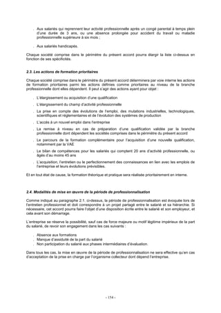 - 154 -
. Aux salariés qui reprennent leur activité professionnelle après un congé parental à temps plein
d’une durée de 3 ans, ou une absence prolongée pour accident du travail ou maladie
professionnelle supérieure à six mois ;
. Aux salariés handicapés.
Chaque société comprise dans le périmètre du présent accord pourra élargir la liste ci-dessus en
fonction de ses spécificités.
2.3. Les actions de formation prioritaires
Chaque société comprise dans le périmètre du présent accord déterminera par voie interne les actions
de formation prioritaires parmi les actions définies comme prioritaires au niveau de la branche
professionnelle dont elles dépendent. Il peut s’agir des actions ayant pour objet :
. L’élargissement ou acquisition d’une qualification
. L’élargissement du champ d’activité professionnelle
. La prise en compte des évolutions de l’emploi, des mutations industrielles, technologiques,
scientifiques et réglementaires et de l’évolution des systèmes de production
. L’accès à un nouvel emploi dans l’entreprise
. La remise à niveau en cas de préparation d’une qualification validée par la branche
professionnelle dont dépendent les sociétés comprises dans le périmètre du présent accord
. Le parcours de la formation complémentaire pour l’acquisition d’une nouvelle qualification,
notamment par la VAE
. Le bilan de compétences pour les salariés qui comptent 20 ans d’activité professionnelle, ou
âgés d’au moins 45 ans
. L’acquisition, l’entretien ou le perfectionnement des connaissances en lien avec les emplois de
l’entreprise et leurs évolutions prévisibles.
Et en tout état de cause, la formation théorique et pratique sera réalisée prioritairement en interne.
2.4. Modalités de mise en œuvre de la période de professionnalisation
Comme indiqué au paragraphe 2.1. ci-dessus, la période de professionnalisation est évoquée lors de
l’entretien professionnel et doit correspondre à un projet partagé entre le salarié et sa hiérarchie. Si
nécessaire, cet accord pourra faire l’objet d’une disposition écrite entre le salarié et son employeur, et
cela avant son démarrage.
L’entreprise se réserve la possibilité, sauf cas de force majeure ou motif légitime impérieux de la part
du salarié, de revoir son engagement dans les cas suivants :
. Absence aux formations
. Manque d’assiduité de la part du salarié
. Non participation du salarié aux phases intermédiaires d’évaluation.
Dans tous les cas, la mise en œuvre de la période de professionnalisation ne sera effective qu’en cas
d’acceptation de la prise en charge par l’organisme collecteur dont dépend l’entreprise.
 