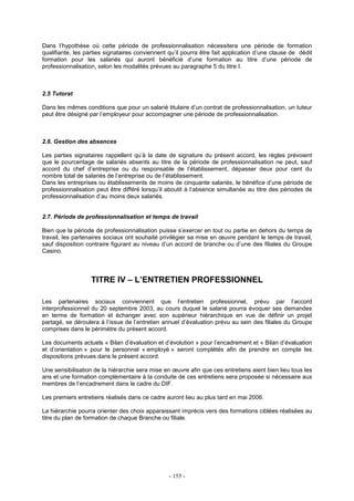 - 155 -
Dans l’hypothèse où cette période de professionnalisation nécessitera une période de formation
qualifiante, les parties signataires conviennent qu’il pourra être fait application d’une clause de dédit
formation pour les salariés qui auront bénéficié d’une formation au titre d’une période de
professionnalisation, selon les modalités prévues au paragraphe 5 du titre I.
2.5 Tutorat
Dans les mêmes conditions que pour un salarié titulaire d’un contrat de professionnalisation, un tuteur
peut être désigné par l’employeur pour accompagner une période de professionnalisation.
2.6. Gestion des absences
Les parties signataires rappellent qu’à la date de signature du présent accord, les règles prévoient
que le pourcentage de salariés absents au titre de la période de professionnalisation ne peut, sauf
accord du chef d’entreprise ou du responsable de l’établissement, dépasser deux pour cent du
nombre total de salariés de l’entreprise ou de l’établissement.
Dans les entreprises ou établissements de moins de cinquante salariés, le bénéfice d’une période de
professionnalisation peut être différé lorsqu’il aboutit à l’absence simultanée au titre des périodes de
professionnalisation d’au moins deux salariés.
2.7. Période de professionnalisation et temps de travail
Bien que la période de professionnalisation puisse s’exercer en tout ou partie en dehors du temps de
travail, les partenaires sociaux ont souhaité privilégier sa mise en œuvre pendant le temps de travail,
sauf disposition contraire figurant au niveau d’un accord de branche ou d’une des filiales du Groupe
Casino.
TITRE IV – L’ENTRETIEN PROFESSIONNEL
Les partenaires sociaux conviennent que l’entretien professionnel, prévu par l’accord
interprofessionnel du 20 septembre 2003, au cours duquel le salarié pourra évoquer ses demandes
en terme de formation et échanger avec son supérieur hiérarchique en vue de définir un projet
partagé, se déroulera à l’issue de l’entretien annuel d’évaluation prévu au sein des filiales du Groupe
comprises dans le périmètre du présent accord.
Les documents actuels « Bilan d’évaluation et d’évolution » pour l’encadrement et « Bilan d’évaluation
et d’orientation » pour le personnel « employé » seront complétés afin de prendre en compte les
dispositions prévues dans le présent accord.
Une sensibilisation de la hiérarchie sera mise en œuvre afin que ces entretiens aient bien lieu tous les
ans et une formation complémentaire à la conduite de ces entretiens sera proposée si nécessaire aux
membres de l’encadrement dans le cadre du DIF.
Les premiers entretiens réalisés dans ce cadre auront lieu au plus tard en mai 2006.
La hiérarchie pourra orienter des choix apparaissant imprécis vers des formations ciblées réalisées au
titre du plan de formation de chaque Branche ou filiale.
 