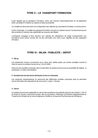 - 156 -
TITRE V – LE PASSEPORT FORMATION
Il est rappelé que le passeport Formation, prévu par l’accord interprofessionnel du 20 septembre
2003, est établi à l’initiative du salarié et reste sa propriété.
Un modèle de document sera mis à disposition des salariés qui souhaitent formaliser un tel document.
A titre d’exemple, un modèle de passeport formation est joint au présent accord. Ce document pourra
être amendé en fonction des spécificités de chacune des filiales.
L’entreprise s’engage à faire parvenir aux salariés les attestations de stage correspondant aux
formations qu’ils auront suivies afin de leur permettre une mise à jour régulière de leur passeport
formation.
TITRE VI – BILAN - PUBLICITE – DEPOT
1 – BILAN
Les partenaires sociaux conviennent qu’un bilan sera réalisé après une année complète suivant la
mise en œuvre du présent accord et ce, d’ici fin 2006.
Chacune des sociétés comprises dans le périmètre du présent accord aura la possibilité de réaliser, si
nécessaire, un bilan intermédiaire.
2 - INFORMATION DES INSTANCES REPRESENTATIVES DU PERSONNEL
Les instances représentatives du personnel des différentes sociétés comprises dans le périmètre
seront informées des dispositions de cet accord « cadre » Groupe.
3 – DEPOT
Le présent accord sera applicable au terme des procédures de publicité prévues par l’article L-132-10
du Code du Travail, c’est-à-dire envoyé, dès sa conclusion, à Monsieur le Directeur Départemental du
Travail et de l’Emploi de la Loire et déposé au Greffe du Conseil de Prud’hommes de St-Etienne.
 