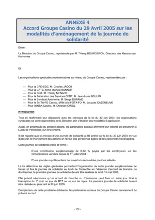 - 158 -
AANNNNEEXXEE 44
AAccccoorrdd GGrroouuppee CCaassiinnoo dduu 2299 AAvvrriill 22000055 ssuurr lleess
mmooddaalliittééss dd’’aamméénnaaggeemmeenntt ddee llaa jjoouurrnnééee ddee
ssoolliiddaarriittéé
Entre :
La Direction du Groupe Casino, représentée par M. Thierry BOURGERON, Directeur des Ressources
Humaines
Et
Les organisations syndicales représentatives au niveau du Groupe Casino, représentées par :
 Pour la CFE-CGC, M. Charles JACOB
 Pour la CFTC, Mme Michèle BONNOT
 Pour la CGT, M. Thierry MENARD
 Pour la Fédération des Services CFDT, M. Jean-Louis BOULIN
 Pour le Syndicat Autonome, M. Serge DURAND
 Pour le SNTA-FO Casino, affilié à la FGTA-FO, M. Jacques CAZENEUVE
 Pour l’UNSA Casino, M. Christian ORIOL
INTRODUCTION
Tout en réaffirmant leur désaccord avec les principes de la loi du 30 juin 2004, les organisations
syndicales se sont rapprochées de la Direction afin d’étudier des modalités d’application.
Aussi, en préambule du présent accord, les partenaires sociaux affirment leur volonté de préserver le
Lundi de Pentecôte jour férié chômé.
Il est rappelé que le principe d’une journée de solidarité a été arrêté par la loi du 30 juin 2004 en vue
d’assurer le financement des actions en faveur des personnes âgées et des personnes handicapées.
Cette journée de solidarité prend la forme :
. D’une contribution supplémentaire de 0,30 % payée par les employeurs sur les
rémunérations versées depuis le 1
er
juillet 2004 ;
. D’une journée supplémentaire de travail non rémunérée pour les salariés.
La loi détermine les règles générales permettant l’organisation de cette journée supplémentaire de
travail et fixe la journée de solidarité au lundi de Pentecôte en l’absence d’accord de branche ou
d’entreprise, la première journée de solidarité devant être réalisée le lundi 16 mai 2005.
Elle prévoit néanmoins qu’un accord de branche ou d’entreprise peut fixer un autre jour férié à
l’exception du 1
er
mai, un jour de RTT ou un jour de repos. La première journée de solidarité devant
être réalisée au plus tard le 30 juin 2005.
Compte tenu de cette prochaine échéance, les partenaires sociaux du Groupe Casino conviennent du
présent accord.
 