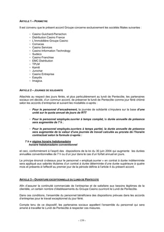 - 159 -
ARTICLE 1 – PERIMETRE
Il est convenu que le présent accord Groupe concerne exclusivement les sociétés filiales suivantes :
- Casino Guichard-Perrachon
- Distribution Casino France
- L’Immobilière Groupe Casino
- Comacas
- Casino Services
- Casino Information Technology
- Sudéco
- Casino Franchise
- EMC Distribution
- TPLM
- Kamili
- Junichar
- Casino Entreprise
- Easydis
- Imagica.
ARTICLE 2 – JOURNEE DE SOLIDARITE
Attachés au respect des jours fériés, et plus particulièrement au lundi de Pentecôte, les partenaires
sociaux ont décidé, d’un commun accord, de préserver le lundi de Pentecôte comme jour férié chômé
selon les accords d’entreprise et suivant les modalités ci-après :
- Pour le personnel d’encadrement, la journée de solidarité s’imputera sur la base d’une
unité sur le quota annuel de jours de RTT
- Pour le personnel employés.ouvrier à temps complet, la durée annuelle de présence
sera augmentée de 7 h ;
- Pour le personnel employés.ouvriers à temps partiel, la durée annuelle de présence
sera augmentée de la valeur d’une journée de travail calculée au prorata de l’horaire
contractuel selon la formule ci-après :
7 h x régime horaire hebdomadaire
horaire hebdomadaire conventionnel
et ceci, conformément à l’esprit des dispositions de la loi du 30 juin 2004 qui augmente les durées
annuelles conventionnelles de 7 h ou d’un jour dans le cas d’un forfait annuel en jours.
Le principe énoncé ci-dessus pour le personnel « employé.ouvrier » en contrat à durée indéterminée
sera appliqué aux salariés titulaires d’un contrat à durée déterminée d’une durée supérieure à quatre
mois et présents à l’effectif au premier jour de la période définie à l’article 4 du présent accord.
ARTICLE 3 – OUVERTURE EXCEPTIONNELLE DU LUNDI DE PENTECOTE
Afin d’assurer la continuité commerciale de l’entreprise et de satisfaire aux besoins légitimes de la
clientèle, un certain nombre d’établissements du Groupe Casino ouvriront le Lundi de Pentecôte.
Dans ces conditions, l’ensemble du personnel bénéficiera des dispositions prévues dans les accords
d’entreprise pour le travail exceptionnel du jour férié.
Compte tenu de ce dispositif, les partenaires sociaux appellent l’ensemble du personnel qui sera
amené à travailler le Lundi de Pentecôte à respecter ces mesures.
 