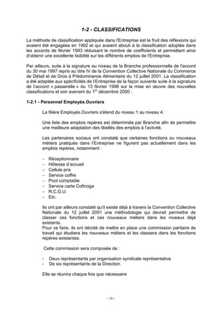 - 16 -
1-2 - CLASSIFICATIONS
La méthode de classification appliquée dans l'Entreprise est le fruit des réflexions qui
avaient été engagées en 1992 et qui avaient abouti à la classification adoptée dans
les accords de février 1993 réduisant le nombre de coefficients et permettant ainsi
d'obtenir une excellente lisibilité sur les différents emplois de l'Entreprise.
Par ailleurs, suite à la signature au niveau de la Branche professionnelle de l'accord
du 30 mai 1997 repris au titre IV de la Convention Collective Nationale du Commerce
de Détail et de Gros à Prédominance Alimentaire du 12 juillet 2001. La classification
a été adaptée aux spécificités de l’Entreprise de la façon suivante suite à la signature
de l’accord « passerelle » du 13 février 1998 sur la mise en œuvre des nouvelles
classifications et son avenant du 1er
décembre 2000 :
1-2.1 - Personnel Employés.Ouvriers
La filière Employés.Ouvriers s'étend du niveau 1 au niveau 4.
Une liste des emplois repères est déterminée par Branche afin de permettre
une meilleure adaptation des libellés des emplois à l'activité.
Les partenaires sociaux ont constaté que certaines fonctions ou nouveaux
métiers pratiqués dans l’Entreprise ne figurent pas actuellement dans les
emplois repères, notamment :
− Réceptionnaire
− Hôtesse d’accueil
− Cellule prix
− Service coffre
− Pool comptable
− Service carte Cofinoga
− R.C.G.U.
− Etc.
Ils ont par ailleurs constaté qu’il existe déjà à travers la Convention Collective
Nationale du 12 juillet 2001 une méthodologie qui devrait permettre de
classer ces fonctions et ces nouveaux métiers dans les niveaux déjà
existants.
Pour ce faire, ils ont décidé de mettre en place une commission paritaire de
travail qui étudiera les nouveaux métiers et les classera dans les fonctions
repères existantes.
Cette commission sera composée de :
- Deux représentants par organisation syndicale représentative
- De six représentants de la Direction.
Elle se réunira chaque fois que nécessaire
 
