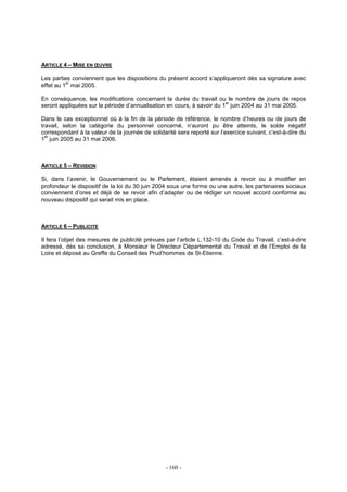 - 160 -
ARTICLE 4 – MISE EN ŒUVRE
Les parties conviennent que les dispositions du présent accord s’appliqueront dès sa signature avec
effet au 1
er
mai 2005.
En conséquence, les modifications concernant la durée du travail ou le nombre de jours de repos
seront appliquées sur la période d’annualisation en cours, à savoir du 1
er
juin 2004 au 31 mai 2005.
Dans le cas exceptionnel où à la fin de la période de référence, le nombre d’heures ou de jours de
travail, selon la catégorie du personnel concerné, n’auront pu être atteints, le solde négatif
correspondant à la valeur de la journée de solidarité sera reporté sur l’exercice suivant, c’est-à-dire du
1
er
juin 2005 au 31 mai 2006.
ARTICLE 5 – REVISION
Si, dans l’avenir, le Gouvernement ou le Parlement, étaient amenés à revoir ou à modifier en
profondeur le dispositif de la loi du 30 juin 2004 sous une forme ou une autre, les partenaires sociaux
conviennent d’ores et déjà de se revoir afin d’adapter ou de rédiger un nouvel accord conforme au
nouveau dispositif qui serait mis en place.
ARTICLE 6 – PUBLICITE
Il fera l’objet des mesures de publicité prévues par l’article L.132-10 du Code du Travail, c’est-à-dire
adressé, dès sa conclusion, à Monsieur le Directeur Départemental du Travail et de l’Emploi de la
Loire et déposé au Greffe du Conseil des Prud’hommes de St-Etienne.
 