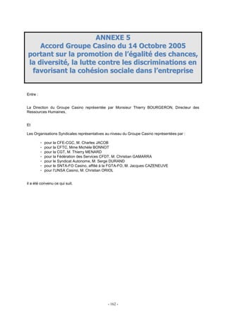 - 162 -
AANNNNEEXXEE 55
AAccccoorrdd GGrroouuppee CCaassiinnoo dduu 1144 OOccttoobbrree 22000055
ppoorrttaanntt ssuurr llaa pprroommoottiioonn ddee ll’’ééggaalliittéé ddeess cchhaanncceess,,
llaa ddiivveerrssiittéé,, llaa lluuttttee ccoonnttrree lleess ddiissccrriimmiinnaattiioonnss eenn
ffaavvoorriissaanntt llaa ccoohhééssiioonn ssoocciiaallee ddaannss ll’’eennttrreepprriissee
Entre :
La Direction du Groupe Casino représentée par Monsieur Thierry BOURGERON, Directeur des
Ressources Humaines,
Et
Les Organisations Syndicales représentatives au niveau du Groupe Casino représentées par :
- pour la CFE-CGC, M. Charles JACOB
- pour la CFTC, Mme Michèle BONNOT
- pour la CGT, M. Thierry MENARD
- pour la Fédération des Services CFDT, M. Christian GAMARRA
- pour le Syndicat Autonome, M. Serge DURAND
- pour le SNTA-FO Casino, affilié à la FGTA-FO, M. Jacques CAZENEUVE
- pour l’UNSA Casino, M. Christian ORIOL
il a été convenu ce qui suit.
 