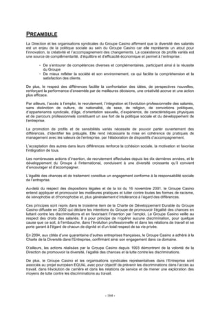 - 164 -
PREAMBULE
La Direction et les organisations syndicales du Groupe Casino affirment que la diversité des salariés
est un enjeu de la politique sociale au sein du Groupe Casino car elle représente un atout pour
l’innovation, la créativité et l’accompagnement des changements. La coexistence de profils variés est
une source de complémentarité, d’équilibre et d’efficacité économique et permet à l’entreprise :
- De s’entourer de compétences diverses et complémentaires, participant ainsi à la réussite
du Groupe
- De mieux refléter la société et son environnement, ce qui facilite la compréhension et la
satisfaction des clients.
De plus, le respect des différences facilite la confrontation des idées, de perspectives nouvelles,
renforçant la performance d’ensemble par de meilleures décisions, une créativité accrue et une action
plus efficace.
Par ailleurs, l’accès à l’emploi, le recrutement, l’intégration et l’évolution professionnelle des salariés,
sans distinction de culture, de nationalité, de sexe, de religion, de convictions politiques,
d’appartenance syndicale, d’âge, d’orientation sexuelle, d’expérience, de caractéristiques physiques
et de parcours professionnels constituent un axe fort de la politique sociale et du développement de
l’entreprise.
La promotion de profils et de sensibilités variés nécessite de pouvoir parler ouvertement des
différences, d’identifier les préjugés. Elle rend nécessaire la mise en cohérence de pratiques de
management avec les valeurs de l’entreprise, par l’élaboration de dispositifs d’accompagnement.
L’acceptation des autres dans leurs différences renforce la cohésion sociale, la motivation et favorise
l’intégration de tous.
Les nombreuses actions d’insertion, de recrutement effectuées depuis les dix dernières années, et le
développement du Groupe à l’international, conduisent à une diversité croissante qu’il convient
d’encourager et d’accompagner.
L’égalité des chances et de traitement constitue un engagement conforme à la responsabilité sociale
de l’entreprise.
Au-delà du respect des dispositions légales et de la loi du 16 novembre 2001, le Groupe Casino
entend appliquer et promouvoir les meilleures pratiques et lutter contre toutes les formes de racisme,
de xénophobie et d’homophobie et, plus généralement d’intolérance à l’égard des différences.
Ces principes sont repris dans le troisième item de la Charte de Développement Durable du Groupe
Casino diffusée en 2002 qui déclare les intentions du Groupe de promouvoir l’égalité des chances en
luttant contre les discriminations et en favorisant l’insertion par l’emploi. Le Groupe Casino veille au
respect des droits des salariés. Il a pour principe de n’opérer aucune discrimination, pour quelque
cause que ce soit, à l’embauche, dans l’évolution professionnelle et dans les relations de travail et se
porte garant à l’égard de chacun de dignité et d’un total respect de sa vie privée.
En 2004, aux côtés d’une quarantaine d’autres entreprises françaises, le Groupe Casino a adhéré à la
Charte de la Diversité dans l’Entreprise, confirmant ainsi son engagement dans ce domaine.
D’ailleurs, les actions réalisées par le Groupe Casino depuis 1993 démontrent de la volonté de la
Direction de promouvoir la diversité, l’égalité des chances et la lutte contre les discriminations.
De plus, le Groupe Casino et les organisations syndicales représentatives dans l’Entreprise sont
associés au projet européen EQUAL avec pour objectif de prévenir les discriminations dans l’accès au
travail, dans l’évolution de carrière et dans les relations de service et de mener une exploration des
moyens de lutte contre les discriminations au travail.
 