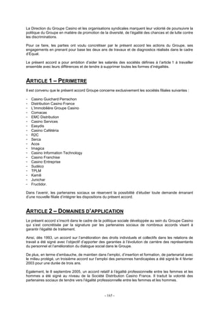 - 165 -
La Direction du Groupe Casino et les organisations syndicales marquent leur volonté de poursuivre la
politique du Groupe en matière de promotion de la diversité, de l’égalité des chances et de lutte contre
les discriminations.
Pour ce faire, les parties ont voulu concrétiser par le présent accord les actions du Groupe, ses
engagements en prenant pour base les deux ans de travaux et de diagnostics réalisés dans le cadre
d’Equal.
Le présent accord a pour ambition d’aider les salariés des sociétés définies à l’article 1 à travailler
ensemble avec leurs différences et de tendre à supprimer toutes les formes d’inégalités.
ARTICLE 1 – PERIMETRE
Il est convenu que le présent accord Groupe concerne exclusivement les sociétés filiales suivantes :
- Casino Guichard Perrachon
- Distribution Casino France
- L’Immobilière Groupe Casino
- Comacas
- EMC Distribution
- Casino Services
- Easydis
- Casino Cafétéria
- R2C
- Serca
- Acos
- Imagica
- Casino Information Technology
- Casino Franchise
- Casino Entreprise
- Sudéco
- TPLM
- Kamili
- Junichar
- Fructidor.
Dans l’avenir, les partenaires sociaux se réservent la possibilité d’étudier toute demande émanant
d’une nouvelle filiale d’intégrer les dispositions du présent accord.
ARTICLE 2 – DOMAINES D’APPLICATION
Le présent accord s’inscrit dans le cadre de la politique sociale développée au sein du Groupe Casino
qui s’est concrétisée par la signature par les partenaires sociaux de nombreux accords visant à
garantir l’égalité de traitement.
Ainsi, dès 1993, un accord sur l’amélioration des droits individuels et collectifs dans les relations de
travail a été signé avec l’objectif d’apporter des garanties à l’évolution de carrière des représentants
du personnel et l’amélioration du dialogue social dans le Groupe.
De plus, en terme d’embauche, de maintien dans l’emploi, d’insertion et formation, de partenariat avec
le milieu protégé, un troisième accord sur l’emploi des personnes handicapées a été signé le 4 février
2003 pour une durée de trois ans.
Egalement, le 8 septembre 2005, un accord relatif à l’égalité professionnelle entre les femmes et les
hommes a été signé au niveau de la Société Distribution Casino France. Il traduit la volonté des
partenaires sociaux de tendre vers l’égalité professionnelle entre les femmes et les hommes.
 