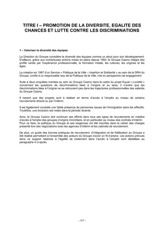 - 167 -
TITRE I – PROMOTION DE LA DIVERSITE, EGALITE DES
CHANCES ET LUTTE CONTRE LES DISCRIMINATIONS
1 – Valoriser la diversité des équipes
La Direction du Groupe considère la diversité des équipes comme un atout pour son développement.
D’ailleurs, grâce aux nombreuses actions mises en place depuis 1993, le Groupe Casino intègre des
profils variés par l’expérience professionnelle, la formation initiale, les cultures, les origines et les
âges.
La création en 1997 d’un Service « Politique de la Ville – Insertion et Solidarité » au sein de la DRH du
Groupe, confié à un responsable issu de la Politique de la Ville, met en perspective cet engagement.
Suite à deux enquêtes menées au sein du Groupe Casino dans le cadre du projet Equal « Lucidité »
concernant les questions de discriminations liées à l’origine et au sexe, il s’avère que les
discriminations liées à l’origine ne se retrouvent pas dans les trajectoires professionnelles des salariés
du Groupe Casino.
Il ressort que des progrès sont à réaliser en terme d’accès à l’emploi au niveau de certains
recrutements directs ou par l’intérim.
Il est également constaté une faible présence de personnes issues de l’immigration dans les effectifs.
Toutefois, une évolution est notée dans la période récente.
Ainsi, le Groupe Casino doit continuer ses efforts dans tous ses types de recrutements en matière
d’accès à l’emploi des groupes d’origine minoritaire, et en particulier au niveau des contrats d’intérim.
Pour ce faire, la politique du Groupe et ses exigences ont été inscrites dans le cahier des charges
présenté lors des négociations avec les agences d’intérim et les cabinets de recrutement.
De plus, un guide des bonnes pratiques de recrutement, d’intégration et de fidélisation au Groupe a
été réalisé permettant à l’ensemble des acteurs du Groupe d’avoir un fil d’ariane. Les actions prévues
dans ce support relatives à l’égalité de traitement dans l’accès à l’emploi sont détaillées au
paragraphe 4 ci-après.
 