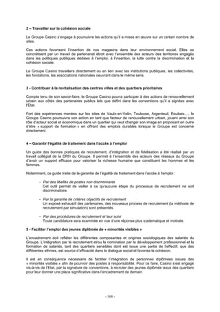 - 168 -
2 – Travailler sur la cohésion sociale
Le Groupe Casino s’engage à poursuivre les actions qu’il a mises en œuvre sur un certain nombre de
sites.
Ces actions favorisent l’insertion de nos magasins dans leur environnement social. Elles se
concrétisent par un travail de partenariat étroit avec l’ensemble des acteurs des territoires engagés
dans les politiques publiques dédiées à l’emploi, à l’insertion, la lutte contre la discrimination et la
cohésion sociale.
Le Groupe Casino travaillera directement ou en lien avec les institutions publiques, les collectivités,
les fondations, les associations nationales oeuvrant dans le même sens.
3 - Contribuer à la revitalisation des centres villes et des quartiers prioritaires
Compte tenu de son savoir-faire, le Groupe Casino pourra participer à des actions de renouvellement
urbain aux côtés des partenaires publics tels que défini dans les conventions qu’il a signées avec
l’Etat.
Fort des expériences menées sur les sites de Vaulx-en-Velin, Toulouse, Argenteuil, Roubaix…, le
Groupe Casino poursuivra son action en tant que facteur de renouvellement urbain, jouant ainsi son
rôle d’acteur social et économique dans un quartier qui veut changer son image en proposant en outre
d’être « support de formation » en offrant des emplois durables lorsque le Groupe est concerné
directement.
4 – Garantir l’égalité de traitement dans l’accès à l’emploi
Un guide des bonnes pratiques de recrutement, d’intégration et de fidélisation a été réalisé par un
travail collégial de la DRH du Groupe. Il permet à l’ensemble des acteurs des réseaux du Groupe
d’avoir un support efficace pour valoriser la richesse humaine que constituent les hommes et les
femmes.
Notamment, ce guide traite de la garantie de l’égalité de traitement dans l’accès à l’emploi :
- Par des libellés de postes non discriminants
Cet outil permet de veiller à ce qu’aucune étape du processus de recrutement ne soit
discriminatoire.
- Par la garantie de critères objectifs de recrutement
Un exposé exhaustif des partenaires, des nouveaux process de recrutement (la méthode de
recrutement par simulation) sont présentés.
- Par des procédures de recrutement et leur suivi
Toute candidature sera examinée en vue d’une réponse plus systématique et motivée.
5 - Faciliter l’emploi des jeunes diplômés de « minorités visibles »
L’encadrement doit refléter les différentes composantes et origines sociologiques des salariés du
Groupe. L’intégration par le recrutement et/ou la nomination par le développement professionnel et la
formation de salariés, tant des quartiers sensibles dont est issue une partie de l’effectif, que des
différentes ethnies, est source d’efficacité dans le dialogue social et favorise la cohésion.
Il est en conséquence nécessaire de faciliter l’intégration de personnes diplômées issues des
« minorités visibles » afin de pourvoir des postes à responsabilité. Pour ce faire, Casino s’est engagé
vis-à-vis de l’Etat, par la signature de conventions, à recruter des jeunes diplômés issus des quartiers
pour leur donner une place significative dans l’encadrement de demain.
 