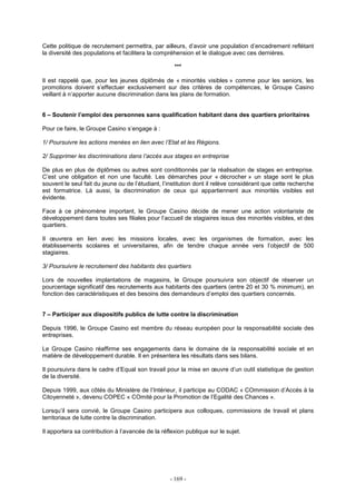 - 169 -
Cette politique de recrutement permettra, par ailleurs, d’avoir une population d’encadrement reflétant
la diversité des populations et facilitera la compréhension et le dialogue avec ces dernières.
***
Il est rappelé que, pour les jeunes diplômés de « minorités visibles » comme pour les seniors, les
promotions doivent s’effectuer exclusivement sur des critères de compétences, le Groupe Casino
veillant à n’apporter aucune discrimination dans les plans de formation.
6 – Soutenir l’emploi des personnes sans qualification habitant dans des quartiers prioritaires
Pour ce faire, le Groupe Casino s’engage à :
1/ Poursuivre les actions menées en lien avec l’Etat et les Régions.
2/ Supprimer les discriminations dans l’accès aux stages en entreprise
De plus en plus de diplômes ou autres sont conditionnés par la réalisation de stages en entreprise.
C’est une obligation et non une faculté. Les démarches pour « décrocher » un stage sont le plus
souvent le seul fait du jeune ou de l’étudiant, l’institution dont il relève considérant que cette recherche
est formatrice. Là aussi, la discrimination de ceux qui appartiennent aux minorités visibles est
évidente.
Face à ce phénomène important, le Groupe Casino décide de mener une action volontariste de
développement dans toutes ses filiales pour l’accueil de stagiaires issus des minorités visibles, et des
quartiers.
Il œuvrera en lien avec les missions locales, avec les organismes de formation, avec les
établissements scolaires et universitaires, afin de tendre chaque année vers l’objectif de 500
stagiaires.
3/ Poursuivre le recrutement des habitants des quartiers
Lors de nouvelles implantations de magasins, le Groupe poursuivra son objectif de réserver un
pourcentage significatif des recrutements aux habitants des quartiers (entre 20 et 30 % minimum), en
fonction des caractéristiques et des besoins des demandeurs d’emploi des quartiers concernés.
7 – Participer aux dispositifs publics de lutte contre la discrimination
Depuis 1996, le Groupe Casino est membre du réseau européen pour la responsabilité sociale des
entreprises.
Le Groupe Casino réaffirme ses engagements dans le domaine de la responsabilité sociale et en
matière de développement durable. Il en présentera les résultats dans ses bilans.
Il poursuivra dans le cadre d’Equal son travail pour la mise en œuvre d’un outil statistique de gestion
de la diversité.
Depuis 1999, aux côtés du Ministère de l’Intérieur, il participe au CODAC « COmmission d’Accés à la
Citoyenneté », devenu COPEC « COmité pour la Promotion de l’Egalité des Chances ».
Lorsqu’il sera convié, le Groupe Casino participera aux colloques, commissions de travail et plans
territoriaux de lutte contre la discrimination.
Il apportera sa contribution à l’avancée de la réflexion publique sur le sujet.
 