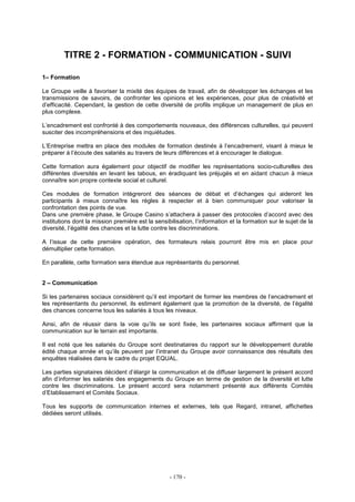- 170 -
TITRE 2 - FORMATION - COMMUNICATION - SUIVI
1– Formation
Le Groupe veille à favoriser la mixité des équipes de travail, afin de développer les échanges et les
transmissions de savoirs, de confronter les opinions et les expériences, pour plus de créativité et
d’efficacité. Cependant, la gestion de cette diversité de profils implique un management de plus en
plus complexe.
L’encadrement est confronté à des comportements nouveaux, des différences culturelles, qui peuvent
susciter des incompréhensions et des inquiétudes.
L’Entreprise mettra en place des modules de formation destinés à l’encadrement, visant à mieux le
préparer à l’écoute des salariés au travers de leurs différences et à encourager le dialogue.
Cette formation aura également pour objectif de modifier les représentations socio-culturelles des
différentes diversités en levant les tabous, en éradiquant les préjugés et en aidant chacun à mieux
connaître son propre contexte social et culturel.
Ces modules de formation intègreront des séances de débat et d’échanges qui aideront les
participants à mieux connaître les règles à respecter et à bien communiquer pour valoriser la
confrontation des points de vue.
Dans une première phase, le Groupe Casino s’attachera à passer des protocoles d’accord avec des
institutions dont la mission première est la sensibilisation, l’information et la formation sur le sujet de la
diversité, l’égalité des chances et la lutte contre les discriminations.
A l’issue de cette première opération, des formateurs relais pourront être mis en place pour
démultiplier cette formation.
En parallèle, cette formation sera étendue aux représentants du personnel.
2 – Communication
Si les partenaires sociaux considèrent qu’il est important de former les membres de l’encadrement et
les représentants du personnel, ils estiment également que la promotion de la diversité, de l’égalité
des chances concerne tous les salariés à tous les niveaux.
Ainsi, afin de réussir dans la voie qu’ils se sont fixée, les partenaires sociaux affirment que la
communication sur le terrain est importante.
Il est noté que les salariés du Groupe sont destinataires du rapport sur le développement durable
édité chaque année et qu’ils peuvent par l’intranet du Groupe avoir connaissance des résultats des
enquêtes réalisées dans le cadre du projet EQUAL.
Les parties signataires décident d’élargir la communication et de diffuser largement le présent accord
afin d’informer les salariés des engagements du Groupe en terme de gestion de la diversité et lutte
contre les discriminations. Le présent accord sera notamment présenté aux différents Comités
d’Etablissement et Comités Sociaux.
Tous les supports de communication internes et externes, tels que Regard, intranet, affichettes
dédiées seront utilisés.
 
