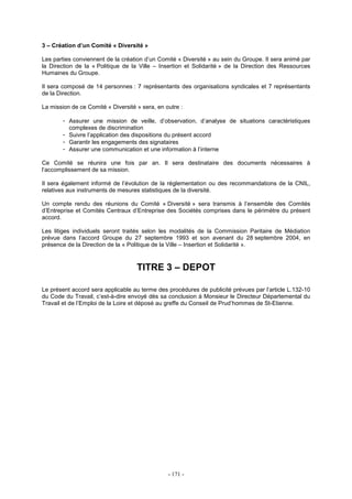 - 171 -
3 – Création d’un Comité « Diversité »
Les parties conviennent de la création d’un Comité « Diversité » au sein du Groupe. Il sera animé par
la Direction de la « Politique de la Ville – Insertion et Solidarité » de la Direction des Ressources
Humaines du Groupe.
Il sera composé de 14 personnes : 7 représentants des organisations syndicales et 7 représentants
de la Direction.
La mission de ce Comité « Diversité » sera, en outre :
- Assurer une mission de veille, d’observation, d’analyse de situations caractéristiques
complexes de discrimination
- Suivre l’application des dispositions du présent accord
- Garantir les engagements des signataires
- Assurer une communication et une information à l’interne
Ce Comité se réunira une fois par an. Il sera destinataire des documents nécessaires à
l’accomplissement de sa mission.
Il sera également informé de l’évolution de la réglementation ou des recommandations de la CNIL,
relatives aux instruments de mesures statistiques de la diversité.
Un compte rendu des réunions du Comité « Diversité » sera transmis à l’ensemble des Comités
d’Entreprise et Comités Centraux d’Entreprise des Sociétés comprises dans le périmètre du présent
accord.
Les litiges individuels seront traités selon les modalités de la Commission Paritaire de Médiation
prévue dans l’accord Groupe du 27 septembre 1993 et son avenant du 28 septembre 2004, en
présence de la Direction de la « Politique de la Ville – Insertion et Solidarité ».
TITRE 3 – DEPOT
Le présent accord sera applicable au terme des procédures de publicité prévues par l’article L.132-10
du Code du Travail, c’est-à-dire envoyé dès sa conclusion à Monsieur le Directeur Départemental du
Travail et de l’Emploi de la Loire et déposé au greffe du Conseil de Prud’hommes de St-Etienne.
 