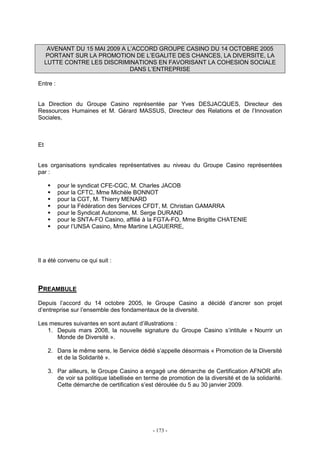 - 173 -
AVENANT DU 15 MAI 2009 A L’ACCORD GROUPE CASINO DU 14 OCTOBRE 2005
PORTANT SUR LA PROMOTION DE L’EGALITE DES CHANCES, LA DIVERSITE, LA
LUTTE CONTRE LES DISCRIMINATIONS EN FAVORISANT LA COHESION SOCIALE
DANS L’ENTREPRISE
Entre :
La Direction du Groupe Casino représentée par Yves DESJACQUES, Directeur des
Ressources Humaines et M. Gérard MASSUS, Directeur des Relations et de l’Innovation
Sociales,
Et
Les organisations syndicales représentatives au niveau du Groupe Casino représentées
par :
pour le syndicat CFE-CGC, M. Charles JACOB
pour la CFTC, Mme Michèle BONNOT
pour la CGT, M. Thierry MENARD
pour la Fédération des Services CFDT, M. Christian GAMARRA
pour le Syndicat Autonome, M. Serge DURAND
pour le SNTA-FO Casino, affilié à la FGTA-FO, Mme Brigitte CHATENIE
pour l’UNSA Casino, Mme Martine LAGUERRE,
Il a été convenu ce qui suit :
PREAMBULE
Depuis l’accord du 14 octobre 2005, le Groupe Casino a décidé d’ancrer son projet
d’entreprise sur l’ensemble des fondamentaux de la diversité.
Les mesures suivantes en sont autant d’illustrations :
1. Depuis mars 2008, la nouvelle signature du Groupe Casino s’intitule « Nourrir un
Monde de Diversité ».
2. Dans le même sens, le Service dédié s’appelle désormais « Promotion de la Diversité
et de la Solidarité ».
3. Par ailleurs, le Groupe Casino a engagé une démarche de Certification AFNOR afin
de voir sa politique labellisée en terme de promotion de la diversité et de la solidarité.
Cette démarche de certification s’est déroulée du 5 au 30 janvier 2009.
 