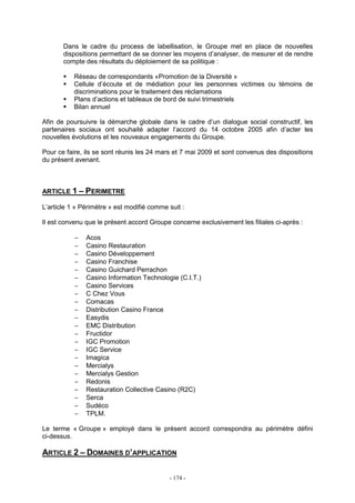 - 174 -
Dans le cadre du process de labellisation, le Groupe met en place de nouvelles
dispositions permettant de se donner les moyens d’analyser, de mesurer et de rendre
compte des résultats du déploiement de sa politique :
Réseau de correspondants «Promotion de la Diversité »
Cellule d’écoute et de médiation pour les personnes victimes ou témoins de
discriminations pour le traitement des réclamations
Plans d’actions et tableaux de bord de suivi trimestriels
Bilan annuel
Afin de poursuivre la démarche globale dans le cadre d’un dialogue social constructif, les
partenaires sociaux ont souhaité adapter l’accord du 14 octobre 2005 afin d’acter les
nouvelles évolutions et les nouveaux engagements du Groupe.
Pour ce faire, ils se sont réunis les 24 mars et 7 mai 2009 et sont convenus des dispositions
du présent avenant.
ARTICLE 1 – PERIMETRE
L’article 1 « Périmètre » est modifié comme suit :
Il est convenu que le présent accord Groupe concerne exclusivement les filiales ci-après :
− Acos
− Casino Restauration
− Casino Développement
− Casino Franchise
− Casino Guichard Perrachon
− Casino Information Technologie (C.I.T.)
− Casino Services
− C Chez Vous
− Comacas
− Distribution Casino France
− Easydis
− EMC Distribution
− Fructidor
− IGC Promotion
− IGC Service
− Imagica
− Mercialys
− Mercialys Gestion
− Redonis
− Restauration Collective Casino (R2C)
− Serca
− Sudéco
− TPLM.
Le terme « Groupe » employé dans le présent accord correspondra au périmètre défini
ci-dessus.
ARTICLE 2 – DOMAINES D’APPLICATION
 
