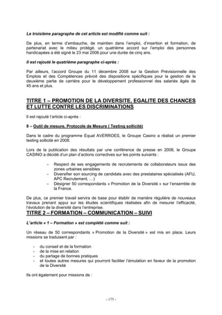 - 175 -
Le troisième paragraphe de cet article est modifié comme suit :
De plus, en terme d’embauche, de maintien dans l’emploi, d’insertion et formation, de
partenariat avec le milieu protégé, un quatrième accord sur l’emploi des personnes
handicapées a été signé le 23 mai 2006 pour une durée de cinq ans.
Il est rajouté le quatrième paragraphe ci-après :
Par ailleurs, l’accord Groupe du 11 décembre 2008 sur la Gestion Prévisionnelle des
Emplois et des Compétences prévoit des dispositions spécifiques pour la gestion de la
deuxième partie de carrière pour le développement professionnel des salariés âgés de
45 ans et plus.
TITRE 1 – PROMOTION DE LA DIVERSITE, EGALITE DES CHANCES
ET LUTTE CONTRE LES DISCRIMINATIONS
Il est rajouté l’article ci-après :
8 – Outil de mesure, Protocole de Mesure ( Testing sollicité)
Dans le cadre du programme Equal AVERROES, le Groupe Casino a réalisé un premier
testing sollicité en 2008.
Lors de la publication des résultats par une conférence de presse en 2008, le Groupe
CASINO a décidé d’un plan d’actions correctives sur les points suivants :
− Respect de ses engagements de recrutements de collaborateurs issus des
zones urbaines sensibles
− Diversifier son sourcing de candidats avec des prestataires spécialisés (AFIJ,
APC Recrutement, …)
− Désigner 50 correspondants « Promotion de la Diversité » sur l’ensemble de
la France.
De plus, ce premier travail servira de base pour établir de manière régulière de nouveaux
travaux prenant appui sur les études scientifiques réalisées afin de mesurer l’efficacité,
l’évolution de la diversité dans l’entreprise.
TITRE 2 – FORMATION – COMMUNICATION – SUIVI
L’article « 1 – Formation » est complété comme suit :
Un réseau de 50 correspondants « Promotion de la Diversité » est mis en place. Leurs
missions se traduisent par :
- du conseil et de la formation
- de la mise en relation
- du partage de bonnes pratiques
- et toutes autres mesures qui pourront faciliter l’émulation en faveur de la promotion
de la Diversité
Ils ont également pour missions de :
 