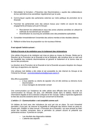 - 176 -
1. Démultiplier la formation « Prévention des Discriminations » auprès des collaborateurs
de leur périmètre et les sensibiliser régulièrement par la suite.
2. Communiquer auprès des partenaires externes sur notre politique de promotion de la
Diversité
3. Favoriser les partenariats avec des acteurs locaux pour mettre en œuvre les deux
engagements principaux pris par le Groupe :
Recrutement de collaborateurs issus des zones urbaines sensibles en utilisant la
méthode de recrutement par simulation
Diversification du sourcing de candidats avec des prestataires spécialisés.
4. Consolider trimestriellement l’ensemble des actions menées et des résultats obtenus.
5. Réfléchir et être force de proposition sur de nouveaux thèmes.
Il est rajouté l’article suivant :
Cellule d’écoute et de médiation pour le traitement des réclamations
Une cellule d’écoute et de médiation est mise en place au niveau du Groupe. Gérée par la
Direction de la Promotion de la Diversité et de la Solidarité, elle constitue ainsi un réel outil
de traçabilité des incidents discriminatoires et garantit le traitement et la bonne mise en
œuvre des procédures.
La direction de la Promotion de la Diversité et de la Diversité accusera réception de chaque
mail reçu et apportera une réponse.
Une adresse mail dédiée a été créée et est accessible du site internet du Groupe et de
l’intranet du Groupe : promotiondeladiversite@groupe-casino.fr.
Elle offre la possibilité :
o à tous salariés ou clients de signaler s’ils ont été victimes ou témoins d’une
discrimination.
o à tous managers de demander conseil
Une communication sur l’existence de cette cellule sera diffusée dans tous les outils de
communication du Groupe. De plus, une affichette située dans le tableau réservé aux
informations légales et de la direction indiquera le lien d’accès. Celle-ci reprendra également
la liste des accords existants dans le Groupe concernant la Diversité.
L’article « 2 – Communication » est complété comme suit :
Un tableau de bord avec des indicateurs de suivi est mis en place. Ce suivi trimestriel
permettra, d’une part, de mesurer la traçabilité et l’efficacité des actions mises en place et,
d’autre part, d’établir un bilan annuel « Promotion de la Diversité » qui sera annexé au bilan
social des sociétés comprises dans le périmètre du présent accord et présenté aux
partenaires sociaux. Il prendra en compte :
− Les résultats des diagnostics réalisés
− L’atteinte des objectifs
 