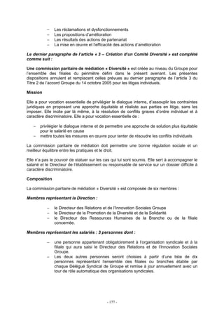 - 177 -
− Les réclamations et dysfonctionnements
− Les propositions d’amélioration
− Les résultats des actions de partenariat
− La mise en œuvre et l’efficacité des actions d’amélioration
Le dernier paragraphe de l’article « 3 – Création d’un Comité Diversité » est complété
comme suit :
Une commission paritaire de médiation « Diversité » est créée au niveau du Groupe pour
l’ensemble des filiales du périmètre défini dans le présent avenant. Les présentes
dispositions annulent et remplacent celles prévues au dernier paragraphe de l’article 3 du
Titre 2 de l’accord Groupe du 14 octobre 2005 pour les litiges individuels.
Mission
Elle a pour vocation essentielle de privilégier le dialogue interne, d’assouplir les contraintes
juridiques en proposant une approche équitable et réaliste aux parties en litige, sans les
imposer. Elle incite par là même, à la résolution de conflits graves d’ordre individuel et à
caractère discriminatoire. Elle a pour vocation essentielle de :
− privilégier le dialogue interne et de permettre une approche de solution plus équitable
pour le salarié en cause
− mettre toutes les mesures en œuvre pour tenter de résoudre les conflits individuels
La commission paritaire de médiation doit permettre une bonne régulation sociale et un
meilleur équilibre entre les pratiques et le droit.
Elle n’a pas le pouvoir de statuer sur les cas qui lui sont soumis. Elle sert à accompagner le
salarié et le Directeur de l’établissement ou responsable de service sur un dossier difficile à
caractère discriminatoire.
Composition
La commission paritaire de médiation « Diversité » est composée de six membres :
Membres représentant la Direction :
− le Directeur des Relations et de l’Innovation Sociales Groupe
− le Directeur de la Promotion de la Diversité et de la Solidarité
− le Directeur des Ressources Humaines de la Branche ou de la filiale
concernée.
Membres représentant les salariés : 3 personnes dont :
− une personne appartenant obligatoirement à l’organisation syndicale et à la
filiale qui aura saisi le Directeur des Relations et de l’Innovation Sociales
Groupe.
− Les deux autres personnes seront choisies à partir d’une liste de dix
personnes représentant l’ensemble des filiales ou branches établie par
chaque Délégué Syndical de Groupe et remise à jour annuellement avec un
tour de rôle automatique des organisations syndicales.
 