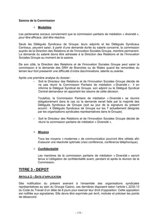 - 178 -
Saisine de la Commission
Modalités
Les partenaires sociaux conviennent que la commission paritaire de médiation « diversité »,
pour être efficace, doit être réactive.
Seuls les Délégués Syndicaux de Groupe, leurs adjoints et les Délégués Syndicaux
Centraux, peuvent saisir, à partir d’une demande écrite du salarié concerné, la commission
auprès de la Direction des Relations et de l’Innovation Sociales Groupe, membre permanent.
La demande du salarié devra être adressée à la Direction des Relations et de l’Innovation
Sociales Groupe au moment de la saisine.
De son côté, la Direction des Relations et de l’Innovation Sociales Groupe peut saisir la
commission à la demande des DRH de Branches ou de filiales quand les remontées du
terrain leur font pressentir une difficulté d’ordre discriminatoire, latente ou avérée.
Après une première analyse du dossier :
− Soit le Directeur des Relations et de l’Innovation Sociales Groupe décide de
ne pas réunir la Commission Paritaire de médiation « Diversité » : il en
informe le Délégué Syndical de Groupe, son adjoint ou le Délégué Syndical
Central demandeur en apportant les raisons de cette décision.
Toutefois, la Commission Paritaire de médiation « Diversité » se réunira
obligatoirement dans le cas où la demande serait faite par la majorité des
Délégués Syndicaux de Groupe (soit au jour de la signature du présent
accord : 4 Délégués Syndicaux de Groupe sur les 7 actuellement désignés
par les organisations syndicales représentatives dans le Groupe).
− Soit le Directeur des Relations et de l’Innovation Sociales Groupe décide de
réunir la commission paritaire de médiation « Diversité ».
Moyens
Tous les moyens « modernes » de communication pourront être utilisés afin
d’assurer une réactivité optimale (visio conférence, conférence téléphonique).
Confidentialité
Les membres de la commission paritaire de médiation « Diversité » seront
tenus à l’obligation de confidentialité avant, pendant et après la réunion de la
Commission.
TITRE 3 - DEPOT
ARTICLE 2 – DATE D’APPLICATION
Dès notification du présent avenant à l’ensemble des organisations syndicales
représentatives au sein du Groupe Casino, ces dernières disposent selon l’article L.2232-13
du Code du Travail d’un délai de 8 jours pour exercer leur droit d’opposition. Cette opposition
est notifiée aux signataires. Elle devra être exprimée par écrit, motivée et préciser les points
de désaccord.
 
